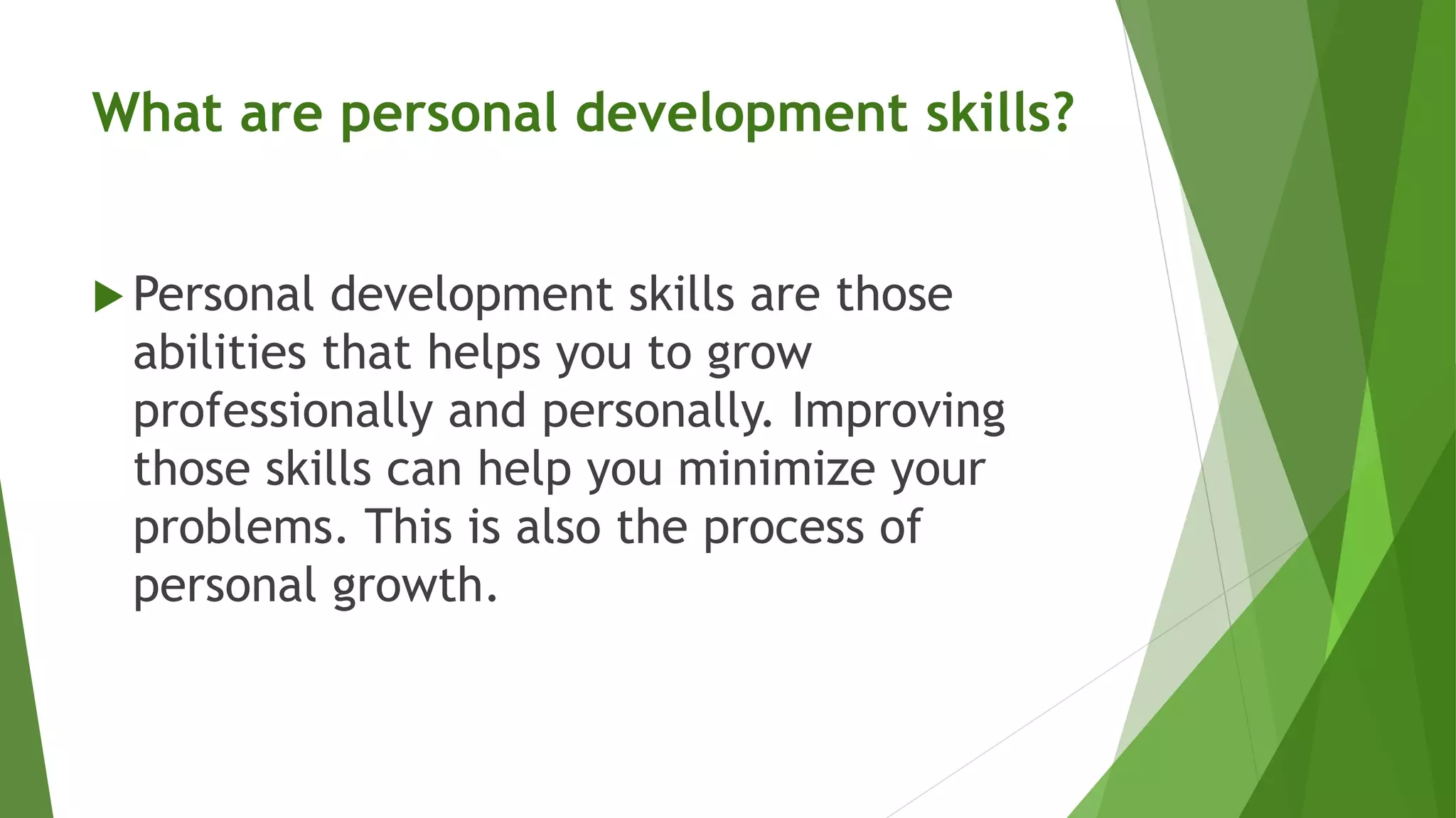 What are personal development skills?
 Personal development skills are those
abilities that helps you to grow
professionally and personally. Improving
those skills can help you minimize your
problems. This is also the process of
personal growth.
 