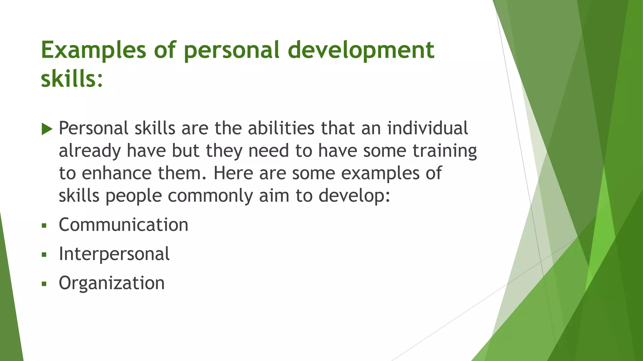 Examples of personal development
skills:
 Personal skills are the abilities that an individual
already have but they need to have some training
to enhance them. Here are some examples of
skills people commonly aim to develop:
 Communication
 Interpersonal
 Organization
 