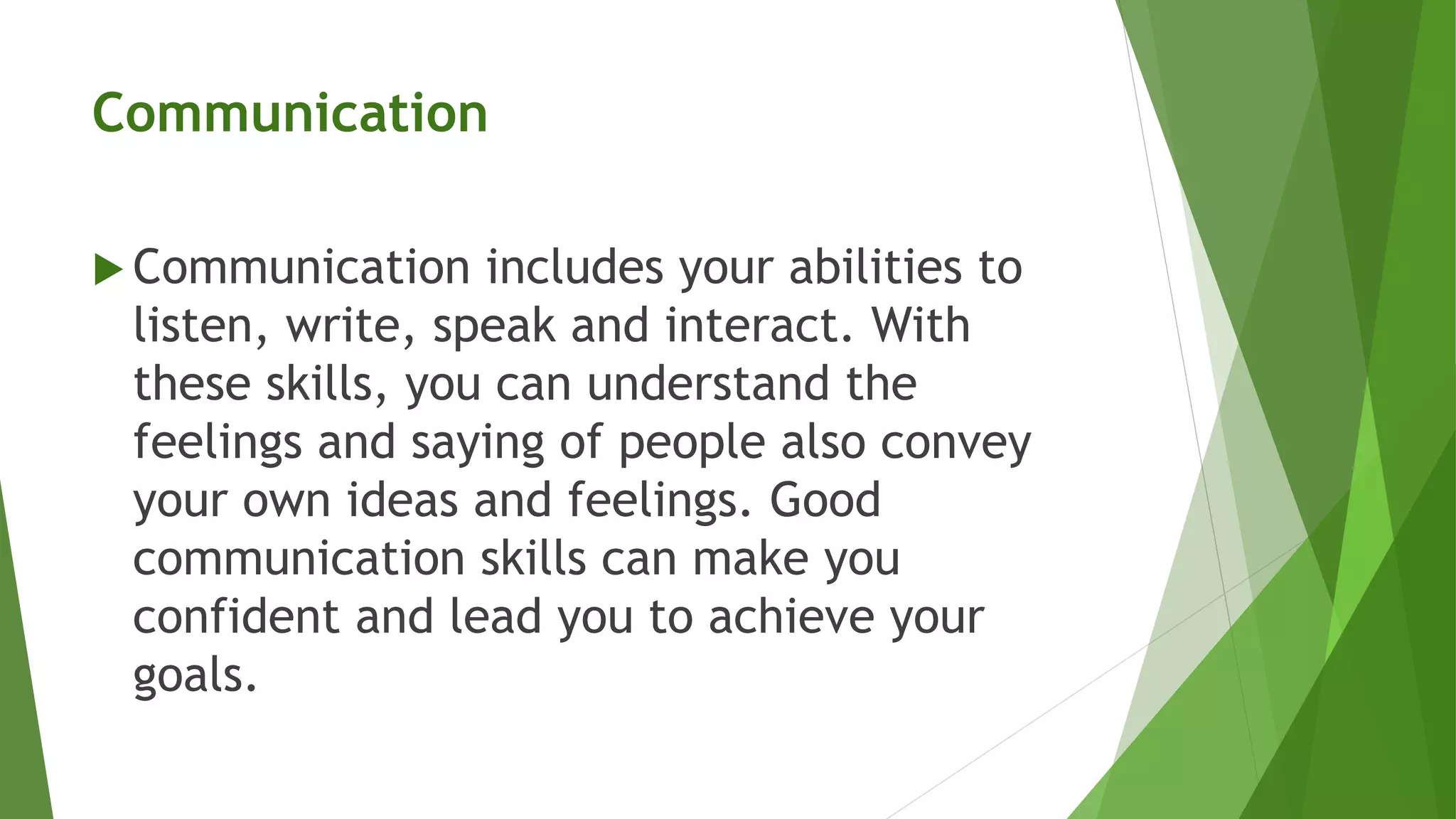 Communication
 Communication includes your abilities to
listen, write, speak and interact. With
these skills, you can understand the
feelings and saying of people also convey
your own ideas and feelings. Good
communication skills can make you
confident and lead you to achieve your
goals.
 