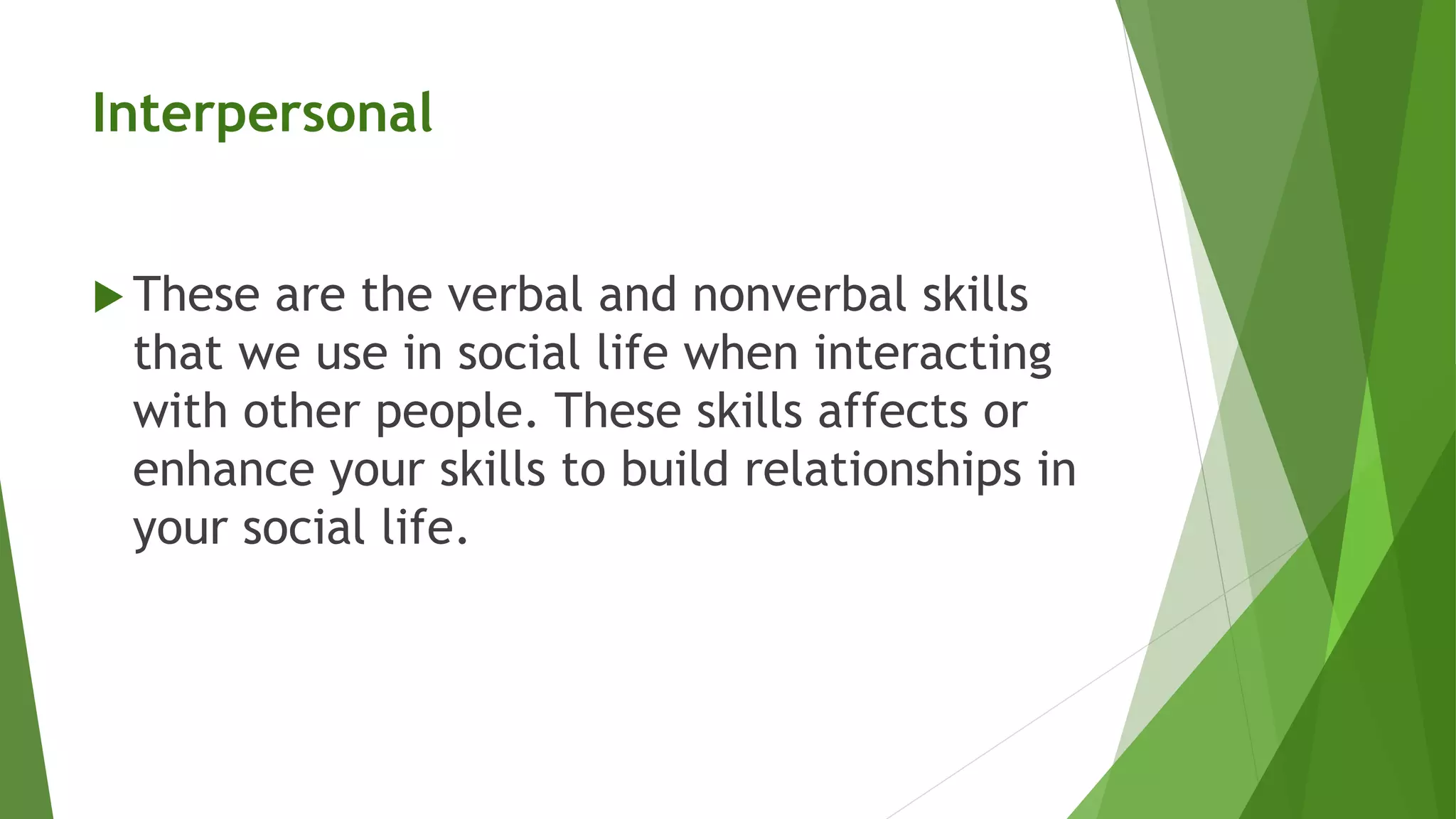 Interpersonal
 These are the verbal and nonverbal skills
that we use in social life when interacting
with other people. These skills affects or
enhance your skills to build relationships in
your social life.
 