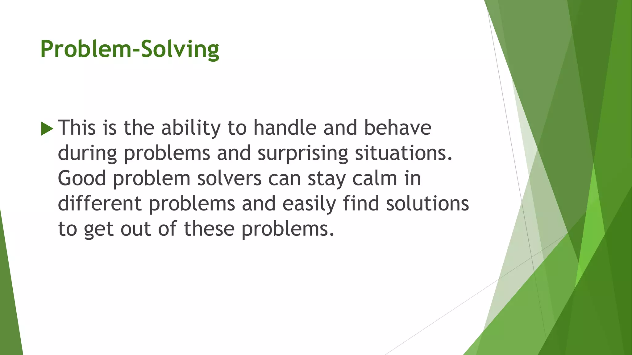 Problem-Solving
 This is the ability to handle and behave
during problems and surprising situations.
Good problem solvers can stay calm in
different problems and easily find solutions
to get out of these problems.
 