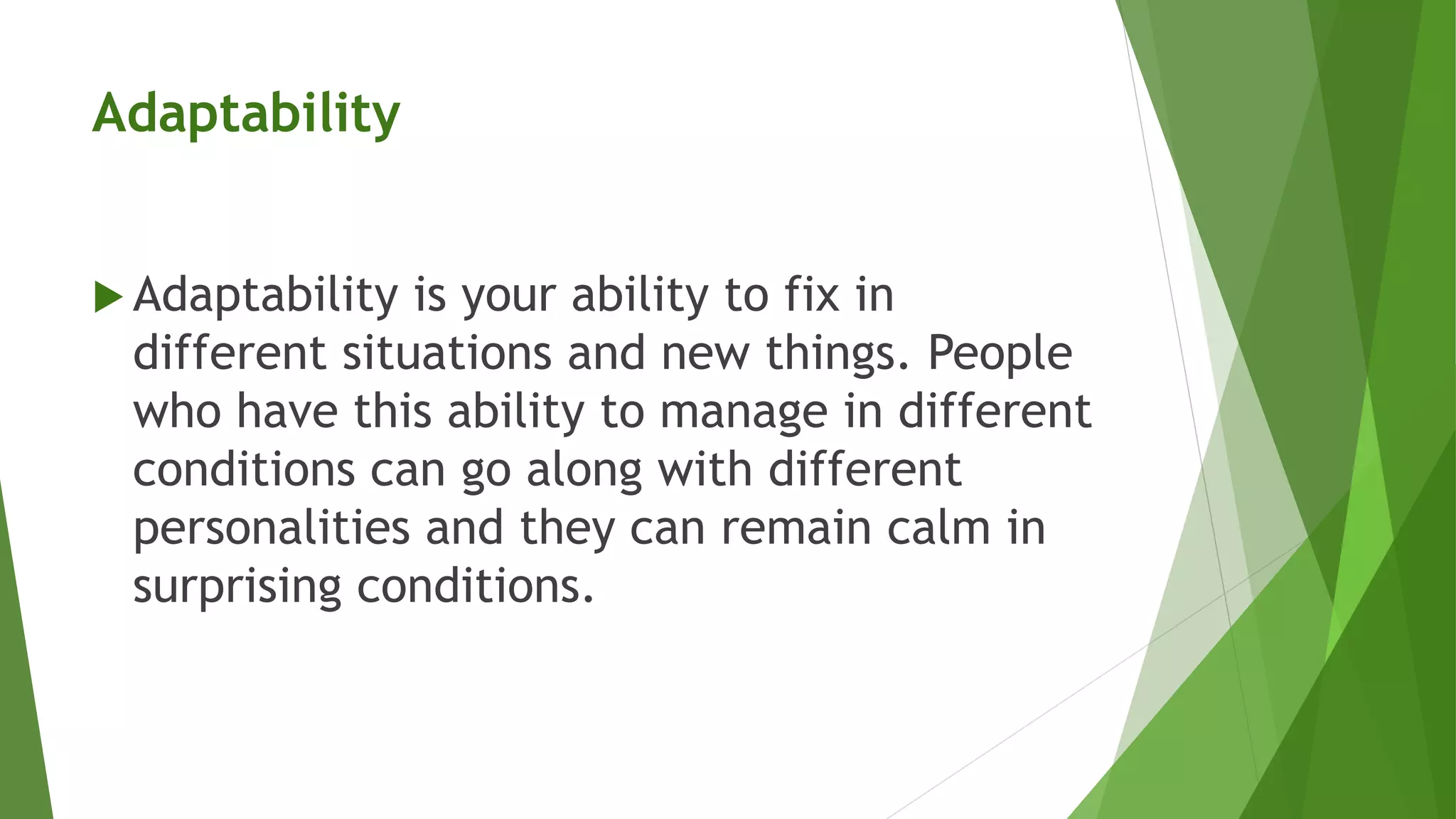 Adaptability
 Adaptability is your ability to fix in
different situations and new things. People
who have this ability to manage in different
conditions can go along with different
personalities and they can remain calm in
surprising conditions.
 