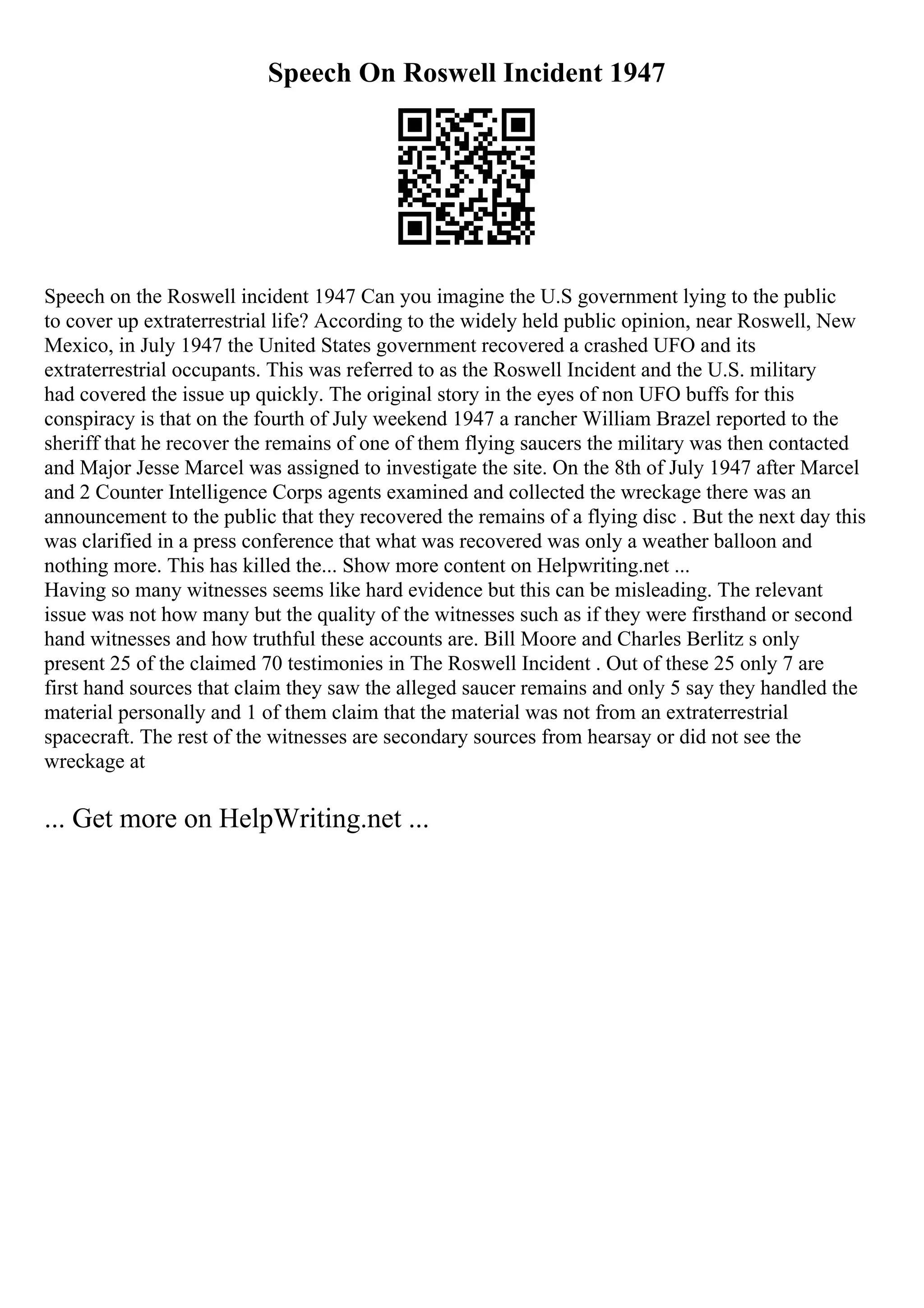 Speech On Roswell Incident 1947
Speech on the Roswell incident 1947 Can you imagine the U.S government lying to the public
to cover up extraterrestrial life? According to the widely held public opinion, near Roswell, New
Mexico, in July 1947 the United States government recovered a crashed UFO and its
extraterrestrial occupants. This was referred to as the Roswell Incident and the U.S. military
had covered the issue up quickly. The original story in the eyes of non UFO buffs for this
conspiracy is that on the fourth of July weekend 1947 a rancher William Brazel reported to the
sheriff that he recover the remains of one of them flying saucers the military was then contacted
and Major Jesse Marcel was assigned to investigate the site. On the 8th of July 1947 after Marcel
and 2 Counter Intelligence Corps agents examined and collected the wreckage there was an
announcement to the public that they recovered the remains of a flying disc . But the next day this
was clarified in a press conference that what was recovered was only a weather balloon and
nothing more. This has killed the... Show more content on Helpwriting.net ...
Having so many witnesses seems like hard evidence but this can be misleading. The relevant
issue was not how many but the quality of the witnesses such as if they were firsthand or second
hand witnesses and how truthful these accounts are. Bill Moore and Charles Berlitz s only
present 25 of the claimed 70 testimonies in The Roswell Incident . Out of these 25 only 7 are
first hand sources that claim they saw the alleged saucer remains and only 5 say they handled the
material personally and 1 of them claim that the material was not from an extraterrestrial
spacecraft. The rest of the witnesses are secondary sources from hearsay or did not see the
wreckage at
... Get more on HelpWriting.net ...
 