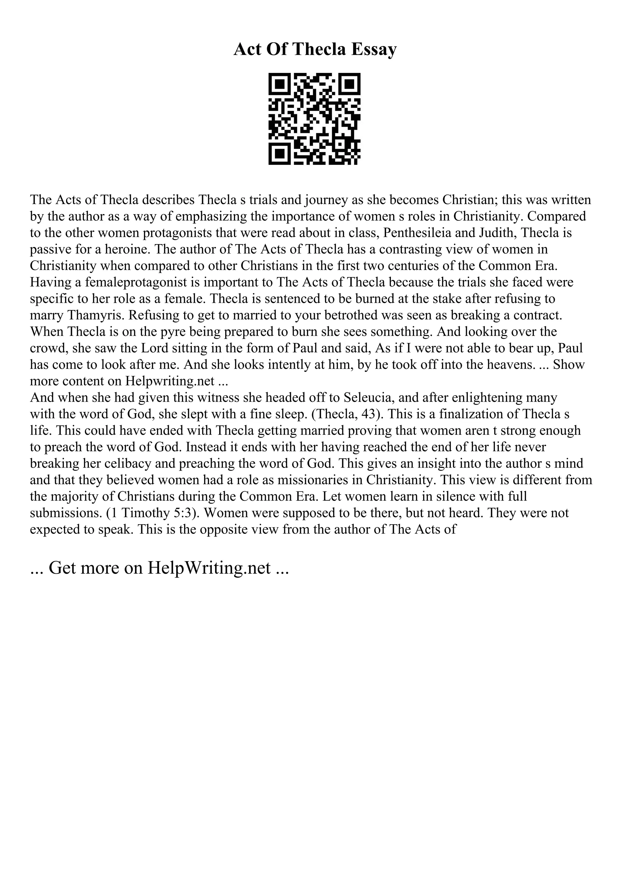 Act Of Thecla Essay
The Acts of Thecla describes Thecla s trials and journey as she becomes Christian; this was written
by the author as a way of emphasizing the importance of women s roles in Christianity. Compared
to the other women protagonists that were read about in class, Penthesileia and Judith, Thecla is
passive for a heroine. The author of The Acts of Thecla has a contrasting view of women in
Christianity when compared to other Christians in the first two centuries of the Common Era.
Having a femaleprotagonist is important to The Acts of Thecla because the trials she faced were
specific to her role as a female. Thecla is sentenced to be burned at the stake after refusing to
marry Thamyris. Refusing to get to married to your betrothed was seen as breaking a contract.
When Thecla is on the pyre being prepared to burn she sees something. And looking over the
crowd, she saw the Lord sitting in the form of Paul and said, As if I were not able to bear up, Paul
has come to look after me. And she looks intently at him, by he took off into the heavens. ... Show
more content on Helpwriting.net ...
And when she had given this witness she headed off to Seleucia, and after enlightening many
with the word of God, she slept with a fine sleep. (Thecla, 43). This is a finalization of Thecla s
life. This could have ended with Thecla getting married proving that women aren t strong enough
to preach the word of God. Instead it ends with her having reached the end of her life never
breaking her celibacy and preaching the word of God. This gives an insight into the author s mind
and that they believed women had a role as missionaries in Christianity. This view is different from
the majority of Christians during the Common Era. Let women learn in silence with full
submissions. (1 Timothy 5:3). Women were supposed to be there, but not heard. They were not
expected to speak. This is the opposite view from the author of The Acts of
... Get more on HelpWriting.net ...
 
