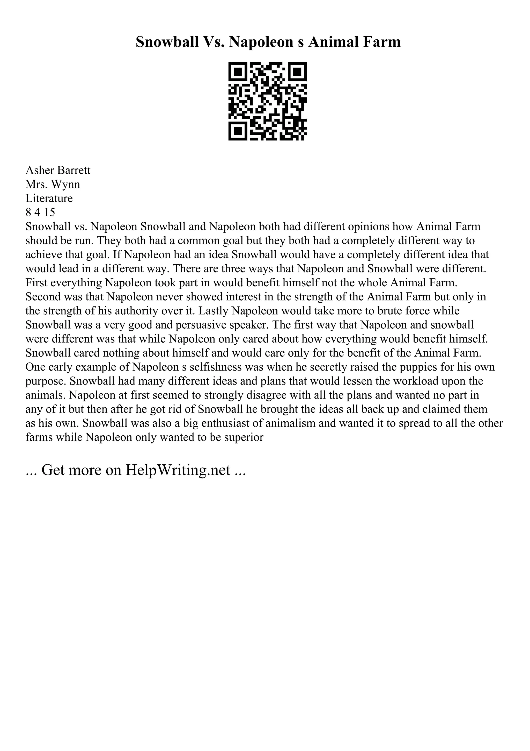 Snowball Vs. Napoleon s Animal Farm
Asher Barrett
Mrs. Wynn
Literature
8 4 15
Snowball vs. Napoleon Snowball and Napoleon both had different opinions how Animal Farm
should be run. They both had a common goal but they both had a completely different way to
achieve that goal. If Napoleon had an idea Snowball would have a completely different idea that
would lead in a different way. There are three ways that Napoleon and Snowball were different.
First everything Napoleon took part in would benefit himself not the whole Animal Farm.
Second was that Napoleon never showed interest in the strength of the Animal Farm but only in
the strength of his authority over it. Lastly Napoleon would take more to brute force while
Snowball was a very good and persuasive speaker. The first way that Napoleon and snowball
were different was that while Napoleon only cared about how everything would benefit himself.
Snowball cared nothing about himself and would care only for the benefit of the Animal Farm.
One early example of Napoleon s selfishness was when he secretly raised the puppies for his own
purpose. Snowball had many different ideas and plans that would lessen the workload upon the
animals. Napoleon at first seemed to strongly disagree with all the plans and wanted no part in
any of it but then after he got rid of Snowball he brought the ideas all back up and claimed them
as his own. Snowball was also a big enthusiast of animalism and wanted it to spread to all the other
farms while Napoleon only wanted to be superior
... Get more on HelpWriting.net ...
 