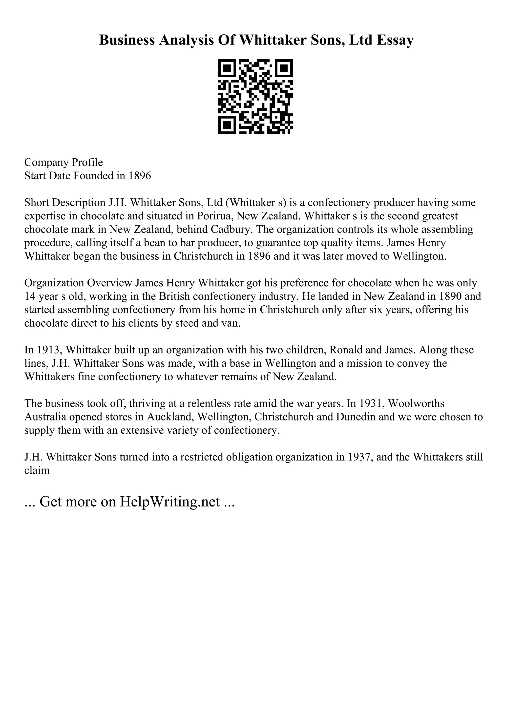 Business Analysis Of Whittaker Sons, Ltd Essay
Company Profile
Start Date Founded in 1896
Short Description J.H. Whittaker Sons, Ltd (Whittaker s) is a confectionery producer having some
expertise in chocolate and situated in Porirua, New Zealand. Whittaker s is the second greatest
chocolate mark in New Zealand, behind Cadbury. The organization controls its whole assembling
procedure, calling itself a bean to bar producer, to guarantee top quality items. James Henry
Whittaker began the business in Christchurch in 1896 and it was later moved to Wellington.
Organization Overview James Henry Whittaker got his preference for chocolate when he was only
14 year s old, working in the British confectionery industry. He landed in New Zealand in 1890 and
started assembling confectionery from his home in Christchurch only after six years, offering his
chocolate direct to his clients by steed and van.
In 1913, Whittaker built up an organization with his two children, Ronald and James. Along these
lines, J.H. Whittaker Sons was made, with a base in Wellington and a mission to convey the
Whittakers fine confectionery to whatever remains of New Zealand.
The business took off, thriving at a relentless rate amid the war years. In 1931, Woolworths
Australia opened stores in Auckland, Wellington, Christchurch and Dunedin and we were chosen to
supply them with an extensive variety of confectionery.
J.H. Whittaker Sons turned into a restricted obligation organization in 1937, and the Whittakers still
claim
... Get more on HelpWriting.net ...
 