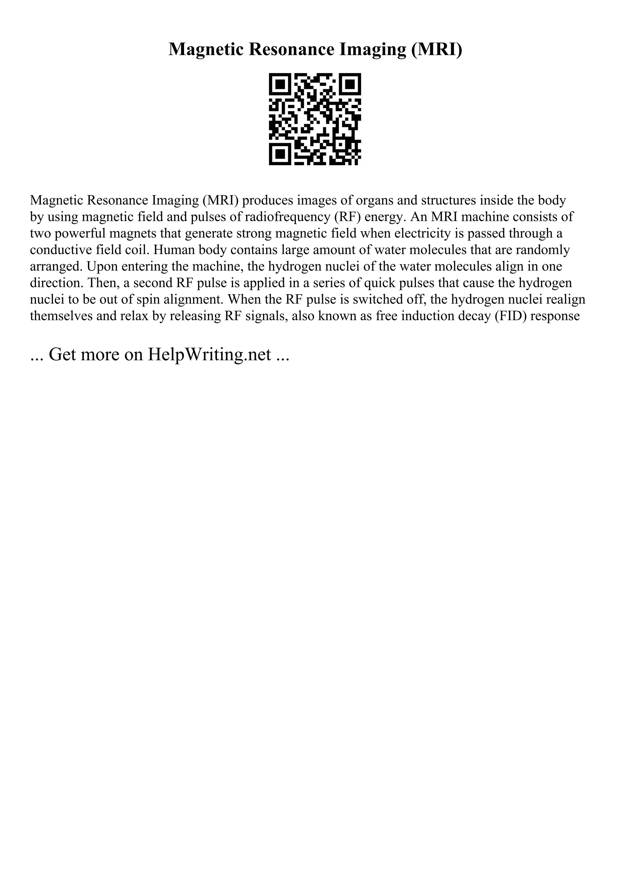 Magnetic Resonance Imaging (MRI)
Magnetic Resonance Imaging (MRI) produces images of organs and structures inside the body
by using magnetic field and pulses of radiofrequency (RF) energy. An MRI machine consists of
two powerful magnets that generate strong magnetic field when electricity is passed through a
conductive field coil. Human body contains large amount of water molecules that are randomly
arranged. Upon entering the machine, the hydrogen nuclei of the water molecules align in one
direction. Then, a second RF pulse is applied in a series of quick pulses that cause the hydrogen
nuclei to be out of spin alignment. When the RF pulse is switched off, the hydrogen nuclei realign
themselves and relax by releasing RF signals, also known as free induction decay (FID) response
... Get more on HelpWriting.net ...
 