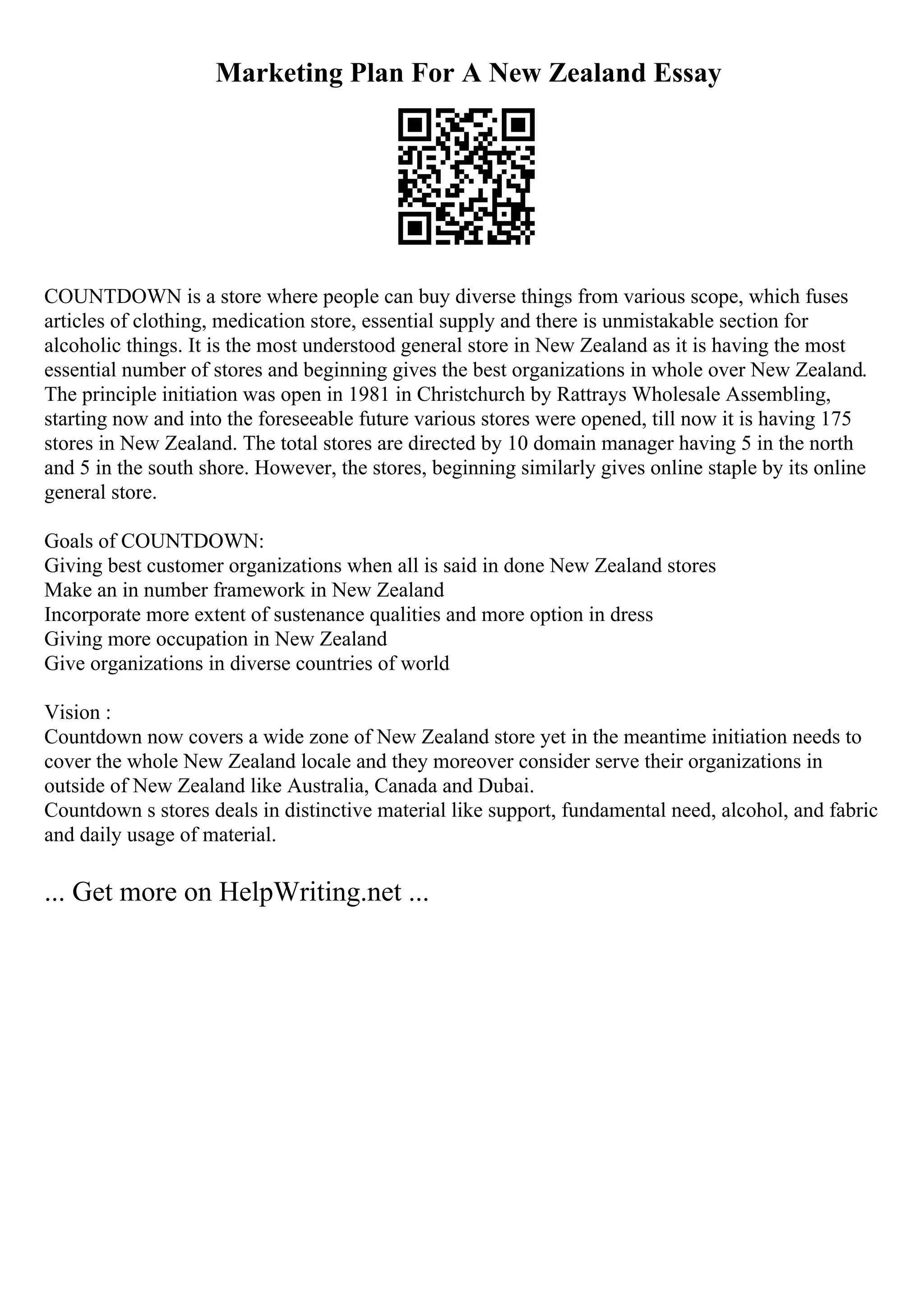 Marketing Plan For A New Zealand Essay
COUNTDOWN is a store where people can buy diverse things from various scope, which fuses
articles of clothing, medication store, essential supply and there is unmistakable section for
alcoholic things. It is the most understood general store in New Zealand as it is having the most
essential number of stores and beginning gives the best organizations in whole over New Zealand.
The principle initiation was open in 1981 in Christchurch by Rattrays Wholesale Assembling,
starting now and into the foreseeable future various stores were opened, till now it is having 175
stores in New Zealand. The total stores are directed by 10 domain manager having 5 in the north
and 5 in the south shore. However, the stores, beginning similarly gives online staple by its online
general store.
Goals of COUNTDOWN:
Giving best customer organizations when all is said in done New Zealand stores
Make an in number framework in New Zealand
Incorporate more extent of sustenance qualities and more option in dress
Giving more occupation in New Zealand
Give organizations in diverse countries of world
Vision :
Countdown now covers a wide zone of New Zealand store yet in the meantime initiation needs to
cover the whole New Zealand locale and they moreover consider serve their organizations in
outside of New Zealand like Australia, Canada and Dubai.
Countdown s stores deals in distinctive material like support, fundamental need, alcohol, and fabric
and daily usage of material.
... Get more on HelpWriting.net ...
 