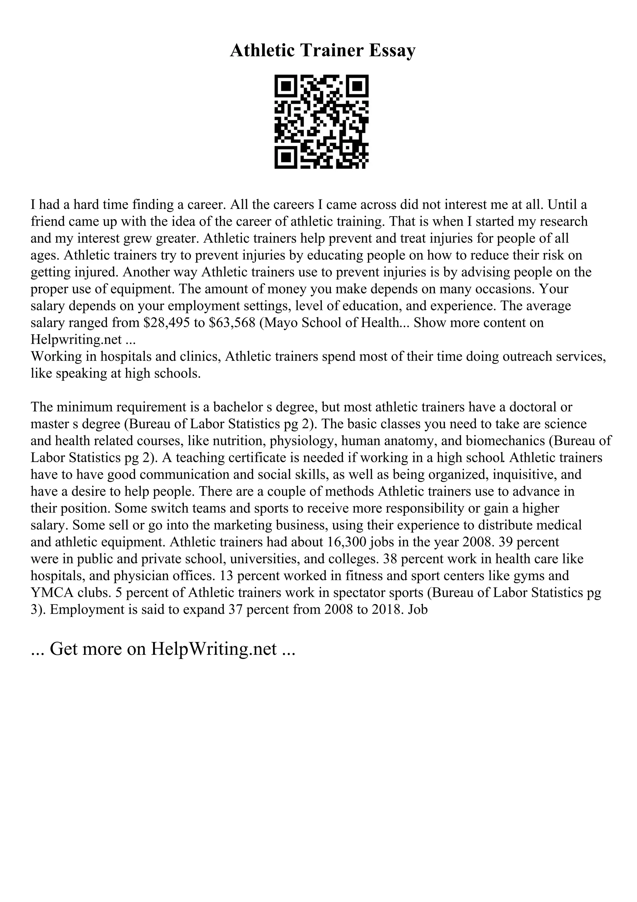 Athletic Trainer Essay
I had a hard time finding a career. All the careers I came across did not interest me at all. Until a
friend came up with the idea of the career of athletic training. That is when I started my research
and my interest grew greater. Athletic trainers help prevent and treat injuries for people of all
ages. Athletic trainers try to prevent injuries by educating people on how to reduce their risk on
getting injured. Another way Athletic trainers use to prevent injuries is by advising people on the
proper use of equipment. The amount of money you make depends on many occasions. Your
salary depends on your employment settings, level of education, and experience. The average
salary ranged from $28,495 to $63,568 (Mayo School of Health... Show more content on
Helpwriting.net ...
Working in hospitals and clinics, Athletic trainers spend most of their time doing outreach services,
like speaking at high schools.
The minimum requirement is a bachelor s degree, but most athletic trainers have a doctoral or
master s degree (Bureau of Labor Statistics pg 2). The basic classes you need to take are science
and health related courses, like nutrition, physiology, human anatomy, and biomechanics (Bureau of
Labor Statistics pg 2). A teaching certificate is needed if working in a high school. Athletic trainers
have to have good communication and social skills, as well as being organized, inquisitive, and
have a desire to help people. There are a couple of methods Athletic trainers use to advance in
their position. Some switch teams and sports to receive more responsibility or gain a higher
salary. Some sell or go into the marketing business, using their experience to distribute medical
and athletic equipment. Athletic trainers had about 16,300 jobs in the year 2008. 39 percent
were in public and private school, universities, and colleges. 38 percent work in health care like
hospitals, and physician offices. 13 percent worked in fitness and sport centers like gyms and
YMCA clubs. 5 percent of Athletic trainers work in spectator sports (Bureau of Labor Statistics pg
3). Employment is said to expand 37 percent from 2008 to 2018. Job
... Get more on HelpWriting.net ...
 