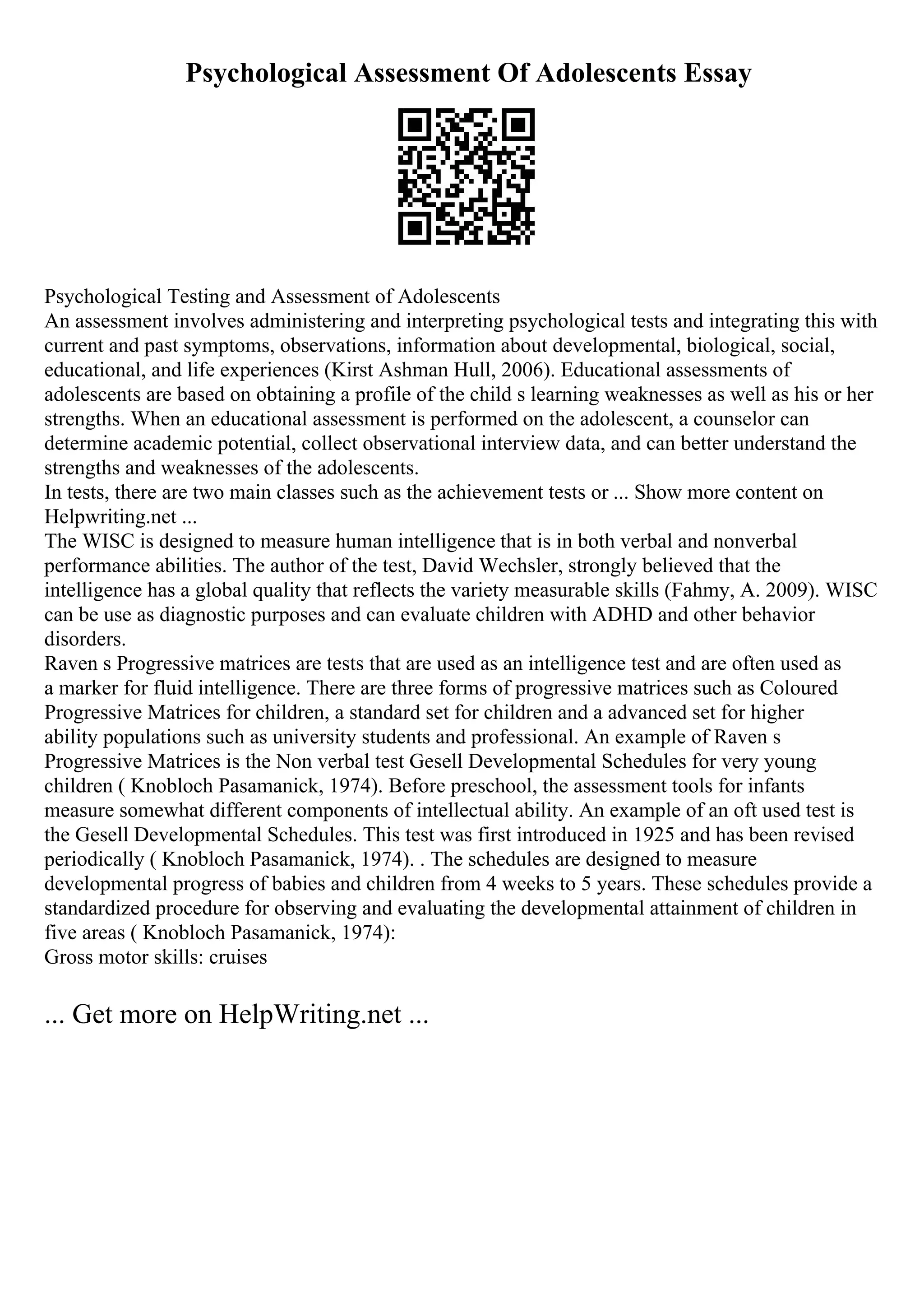 Psychological Assessment Of Adolescents Essay
Psychological Testing and Assessment of Adolescents
An assessment involves administering and interpreting psychological tests and integrating this with
current and past symptoms, observations, information about developmental, biological, social,
educational, and life experiences (Kirst Ashman Hull, 2006). Educational assessments of
adolescents are based on obtaining a profile of the child s learning weaknesses as well as his or her
strengths. When an educational assessment is performed on the adolescent, a counselor can
determine academic potential, collect observational interview data, and can better understand the
strengths and weaknesses of the adolescents.
In tests, there are two main classes such as the achievement tests or ... Show more content on
Helpwriting.net ...
The WISC is designed to measure human intelligence that is in both verbal and nonverbal
performance abilities. The author of the test, David Wechsler, strongly believed that the
intelligence has a global quality that reflects the variety measurable skills (Fahmy, A. 2009). WISC
can be use as diagnostic purposes and can evaluate children with ADHD and other behavior
disorders.
Raven s Progressive matrices are tests that are used as an intelligence test and are often used as
a marker for fluid intelligence. There are three forms of progressive matrices such as Coloured
Progressive Matrices for children, a standard set for children and a advanced set for higher
ability populations such as university students and professional. An example of Raven s
Progressive Matrices is the Non verbal test Gesell Developmental Schedules for very young
children ( Knobloch Pasamanick, 1974). Before preschool, the assessment tools for infants
measure somewhat different components of intellectual ability. An example of an oft used test is
the Gesell Developmental Schedules. This test was first introduced in 1925 and has been revised
periodically ( Knobloch Pasamanick, 1974). . The schedules are designed to measure
developmental progress of babies and children from 4 weeks to 5 years. These schedules provide a
standardized procedure for observing and evaluating the developmental attainment of children in
five areas ( Knobloch Pasamanick, 1974):
Gross motor skills: cruises
... Get more on HelpWriting.net ...
 