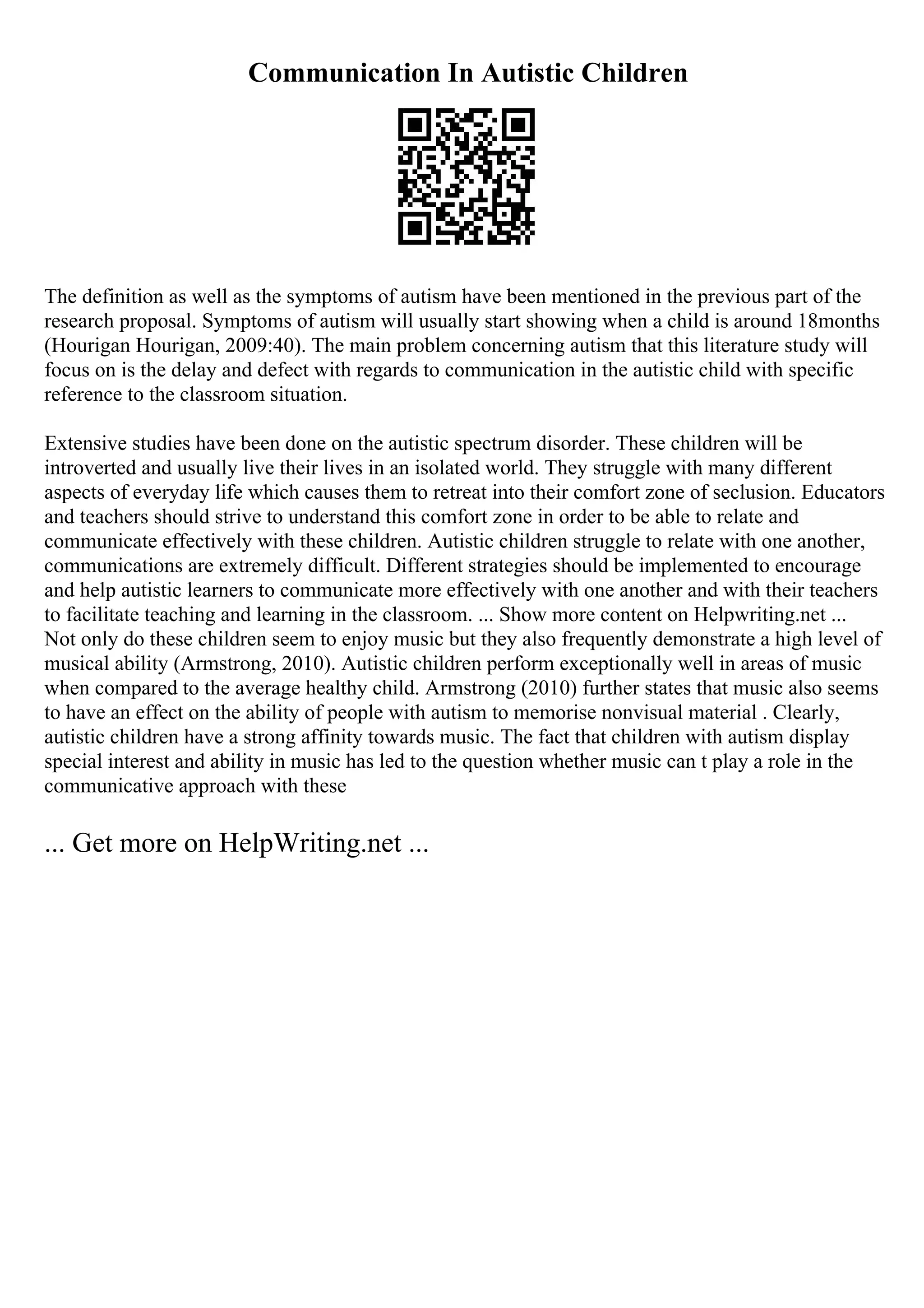 Communication In Autistic Children
The definition as well as the symptoms of autism have been mentioned in the previous part of the
research proposal. Symptoms of autism will usually start showing when a child is around 18months
(Hourigan Hourigan, 2009:40). The main problem concerning autism that this literature study will
focus on is the delay and defect with regards to communication in the autistic child with specific
reference to the classroom situation.
Extensive studies have been done on the autistic spectrum disorder. These children will be
introverted and usually live their lives in an isolated world. They struggle with many different
aspects of everyday life which causes them to retreat into their comfort zone of seclusion. Educators
and teachers should strive to understand this comfort zone in order to be able to relate and
communicate effectively with these children. Autistic children struggle to relate with one another,
communications are extremely difficult. Different strategies should be implemented to encourage
and help autistic learners to communicate more effectively with one another and with their teachers
to facilitate teaching and learning in the classroom. ... Show more content on Helpwriting.net ...
Not only do these children seem to enjoy music but they also frequently demonstrate a high level of
musical ability (Armstrong, 2010). Autistic children perform exceptionally well in areas of music
when compared to the average healthy child. Armstrong (2010) further states that music also seems
to have an effect on the ability of people with autism to memorise nonvisual material . Clearly,
autistic children have a strong affinity towards music. The fact that children with autism display
special interest and ability in music has led to the question whether music can t play a role in the
communicative approach with these
... Get more on HelpWriting.net ...
 