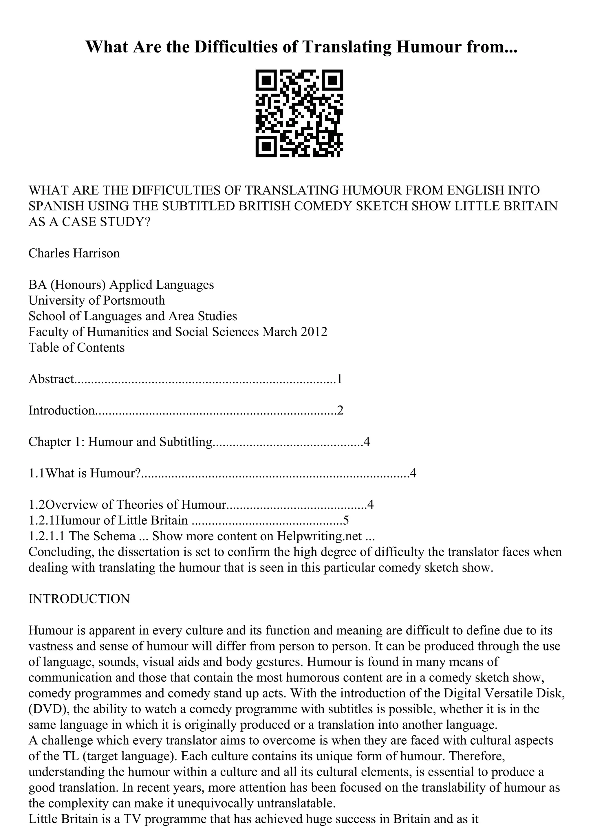 What Are the Difficulties of Translating Humour from...
WHAT ARE THE DIFFICULTIES OF TRANSLATING HUMOUR FROM ENGLISH INTO
SPANISH USING THE SUBTITLED BRITISH COMEDY SKETCH SHOW LITTLE BRITAIN
AS A CASE STUDY?
Charles Harrison
BA (Honours) Applied Languages
University of Portsmouth
School of Languages and Area Studies
Faculty of Humanities and Social Sciences March 2012
Table of Contents
Abstract..............................................................................1
Introduction........................................................................2
Chapter 1: Humour and Subtitling.............................................4
1.1What is Humour?................................................................................4
1.2Overview of Theories of Humour..........................................4
1.2.1Humour of Little Britain .............................................5
1.2.1.1 The Schema ... Show more content on Helpwriting.net ...
Concluding, the dissertation is set to confirm the high degree of difficulty the translator faces when
dealing with translating the humour that is seen in this particular comedy sketch show.
INTRODUCTION
Humour is apparent in every culture and its function and meaning are difficult to define due to its
vastness and sense of humour will differ from person to person. It can be produced through the use
of language, sounds, visual aids and body gestures. Humour is found in many means of
communication and those that contain the most humorous content are in a comedy sketch show,
comedy programmes and comedy stand up acts. With the introduction of the Digital Versatile Disk,
(DVD), the ability to watch a comedy programme with subtitles is possible, whether it is in the
same language in which it is originally produced or a translation into another language.
A challenge which every translator aims to overcome is when they are faced with cultural aspects
of the TL (target language). Each culture contains its unique form of humour. Therefore,
understanding the humour within a culture and all its cultural elements, is essential to produce a
good translation. In recent years, more attention has been focused on the translability of humour as
the complexity can make it unequivocally untranslatable.
Little Britain is a TV programme that has achieved huge success in Britain and as it
 