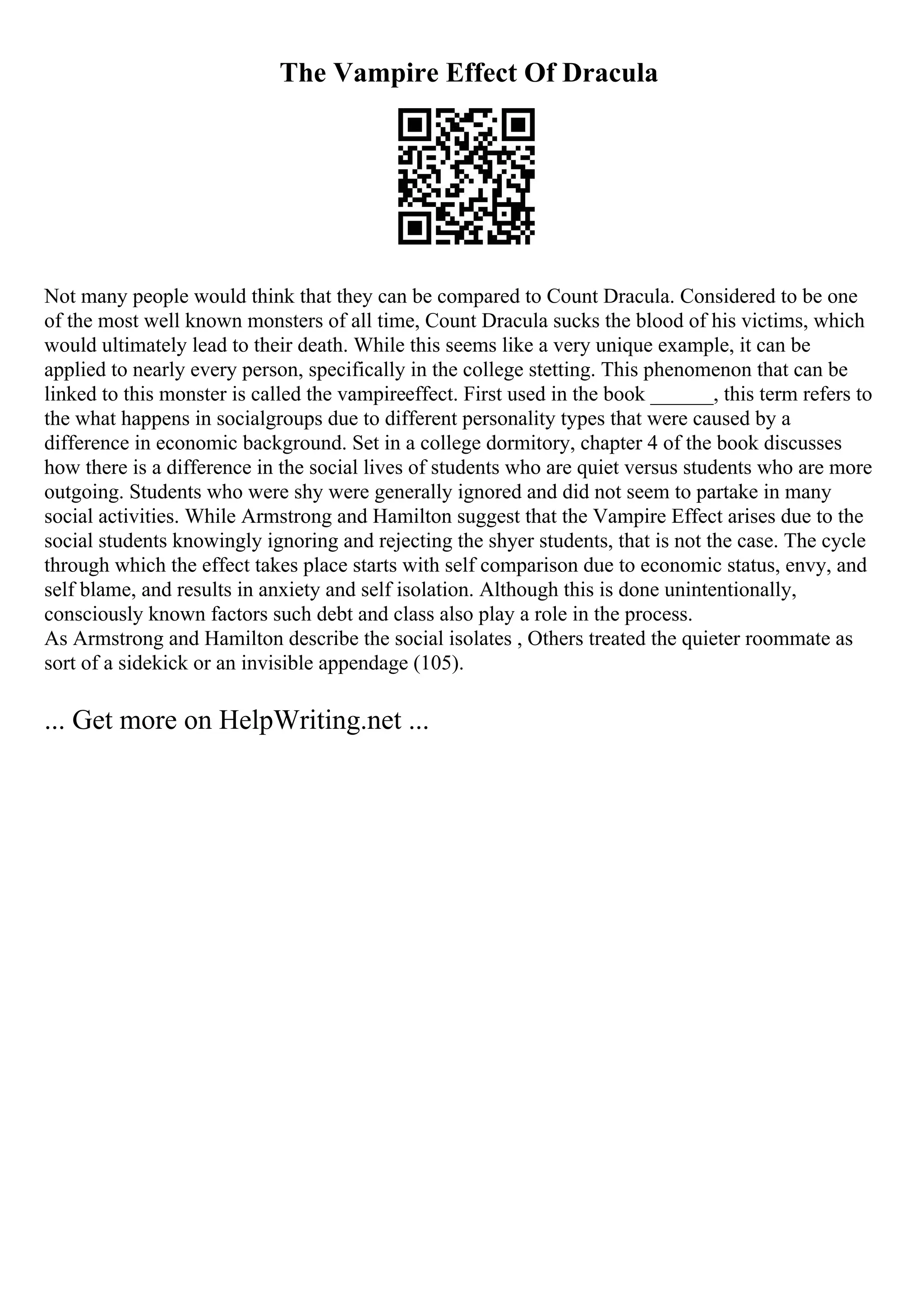 The Vampire Effect Of Dracula
Not many people would think that they can be compared to Count Dracula. Considered to be one
of the most well known monsters of all time, Count Dracula sucks the blood of his victims, which
would ultimately lead to their death. While this seems like a very unique example, it can be
applied to nearly every person, specifically in the college stetting. This phenomenon that can be
linked to this monster is called the vampireeffect. First used in the book ______, this term refers to
the what happens in socialgroups due to different personality types that were caused by a
difference in economic background. Set in a college dormitory, chapter 4 of the book discusses
how there is a difference in the social lives of students who are quiet versus students who are more
outgoing. Students who were shy were generally ignored and did not seem to partake in many
social activities. While Armstrong and Hamilton suggest that the Vampire Effect arises due to the
social students knowingly ignoring and rejecting the shyer students, that is not the case. The cycle
through which the effect takes place starts with self comparison due to economic status, envy, and
self blame, and results in anxiety and self isolation. Although this is done unintentionally,
consciously known factors such debt and class also play a role in the process.
As Armstrong and Hamilton describe the social isolates , Others treated the quieter roommate as
sort of a sidekick or an invisible appendage (105).
... Get more on HelpWriting.net ...
 