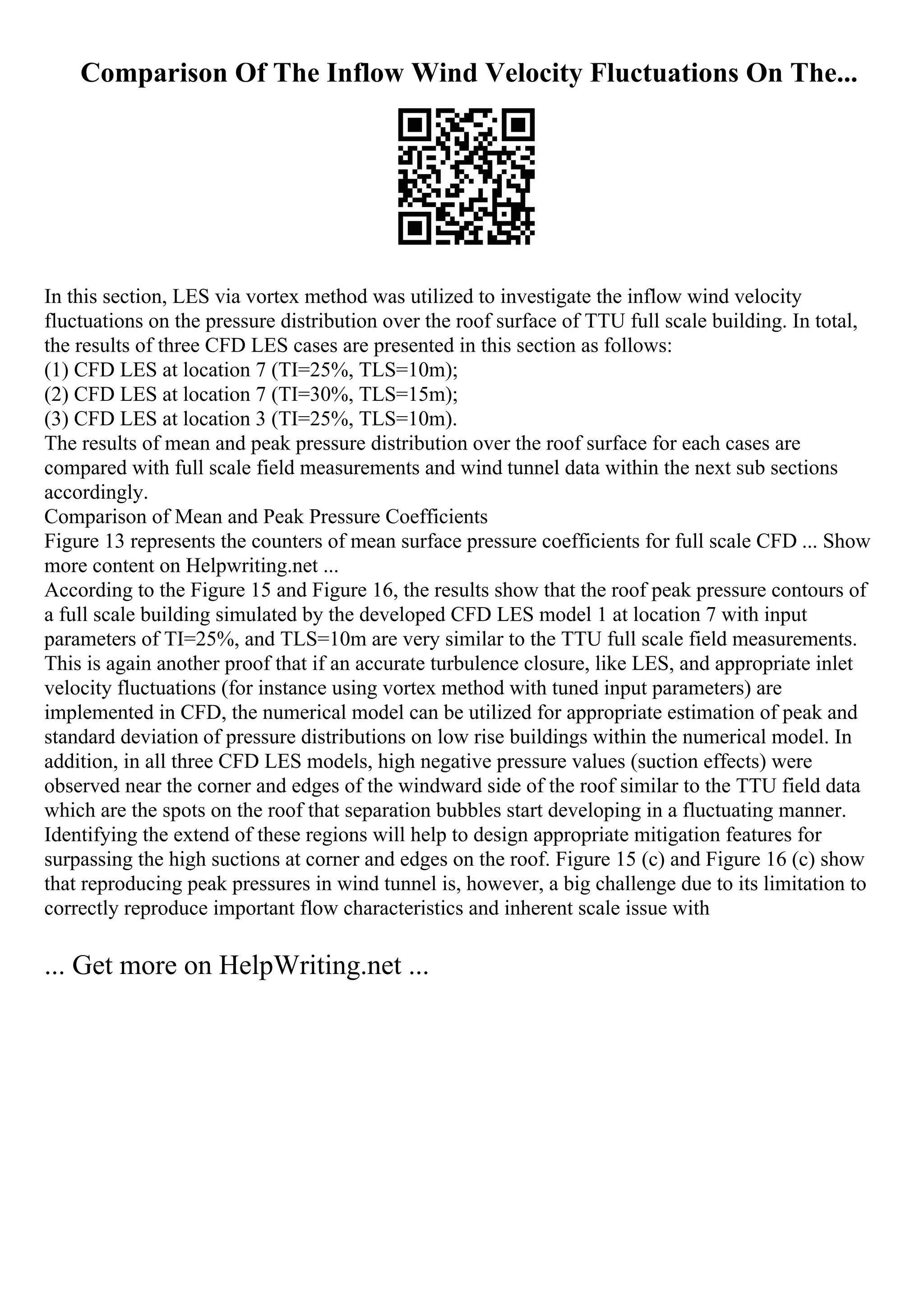 Comparison Of The Inflow Wind Velocity Fluctuations On The...
In this section, LES via vortex method was utilized to investigate the inflow wind velocity
fluctuations on the pressure distribution over the roof surface of TTU full scale building. In total,
the results of three CFD LES cases are presented in this section as follows:
(1) CFD LES at location 7 (TI=25%, TLS=10m);
(2) CFD LES at location 7 (TI=30%, TLS=15m);
(3) CFD LES at location 3 (TI=25%, TLS=10m).
The results of mean and peak pressure distribution over the roof surface for each cases are
compared with full scale field measurements and wind tunnel data within the next sub sections
accordingly.
Comparison of Mean and Peak Pressure Coefficients
Figure 13 represents the counters of mean surface pressure coefficients for full scale CFD ... Show
more content on Helpwriting.net ...
According to the Figure 15 and Figure 16, the results show that the roof peak pressure contours of
a full scale building simulated by the developed CFD LES model 1 at location 7 with input
parameters of TI=25%, and TLS=10m are very similar to the TTU full scale field measurements.
This is again another proof that if an accurate turbulence closure, like LES, and appropriate inlet
velocity fluctuations (for instance using vortex method with tuned input parameters) are
implemented in CFD, the numerical model can be utilized for appropriate estimation of peak and
standard deviation of pressure distributions on low rise buildings within the numerical model. In
addition, in all three CFD LES models, high negative pressure values (suction effects) were
observed near the corner and edges of the windward side of the roof similar to the TTU field data
which are the spots on the roof that separation bubbles start developing in a fluctuating manner.
Identifying the extend of these regions will help to design appropriate mitigation features for
surpassing the high suctions at corner and edges on the roof. Figure 15 (c) and Figure 16 (c) show
that reproducing peak pressures in wind tunnel is, however, a big challenge due to its limitation to
correctly reproduce important flow characteristics and inherent scale issue with
... Get more on HelpWriting.net ...
 