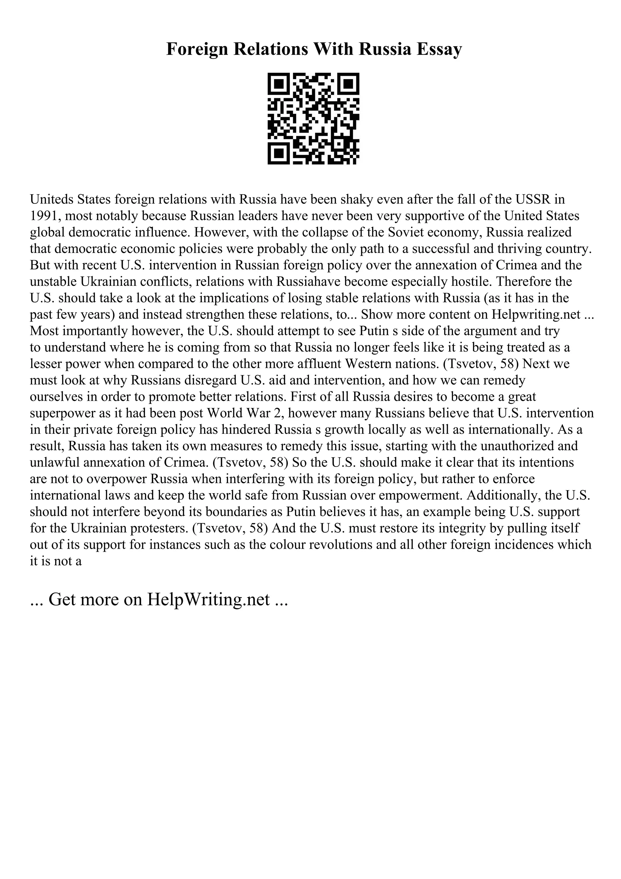 Foreign Relations With Russia Essay
Uniteds States foreign relations with Russia have been shaky even after the fall of the USSR in
1991, most notably because Russian leaders have never been very supportive of the United States
global democratic influence. However, with the collapse of the Soviet economy, Russia realized
that democratic economic policies were probably the only path to a successful and thriving country.
But with recent U.S. intervention in Russian foreign policy over the annexation of Crimea and the
unstable Ukrainian conflicts, relations with Russiahave become especially hostile. Therefore the
U.S. should take a look at the implications of losing stable relations with Russia (as it has in the
past few years) and instead strengthen these relations, to... Show more content on Helpwriting.net ...
Most importantly however, the U.S. should attempt to see Putin s side of the argument and try
to understand where he is coming from so that Russia no longer feels like it is being treated as a
lesser power when compared to the other more affluent Western nations. (Tsvetov, 58) Next we
must look at why Russians disregard U.S. aid and intervention, and how we can remedy
ourselves in order to promote better relations. First of all Russia desires to become a great
superpower as it had been post World War 2, however many Russians believe that U.S. intervention
in their private foreign policy has hindered Russia s growth locally as well as internationally. As a
result, Russia has taken its own measures to remedy this issue, starting with the unauthorized and
unlawful annexation of Crimea. (Tsvetov, 58) So the U.S. should make it clear that its intentions
are not to overpower Russia when interfering with its foreign policy, but rather to enforce
international laws and keep the world safe from Russian over empowerment. Additionally, the U.S.
should not interfere beyond its boundaries as Putin believes it has, an example being U.S. support
for the Ukrainian protesters. (Tsvetov, 58) And the U.S. must restore its integrity by pulling itself
out of its support for instances such as the colour revolutions and all other foreign incidences which
it is not a
... Get more on HelpWriting.net ...
 