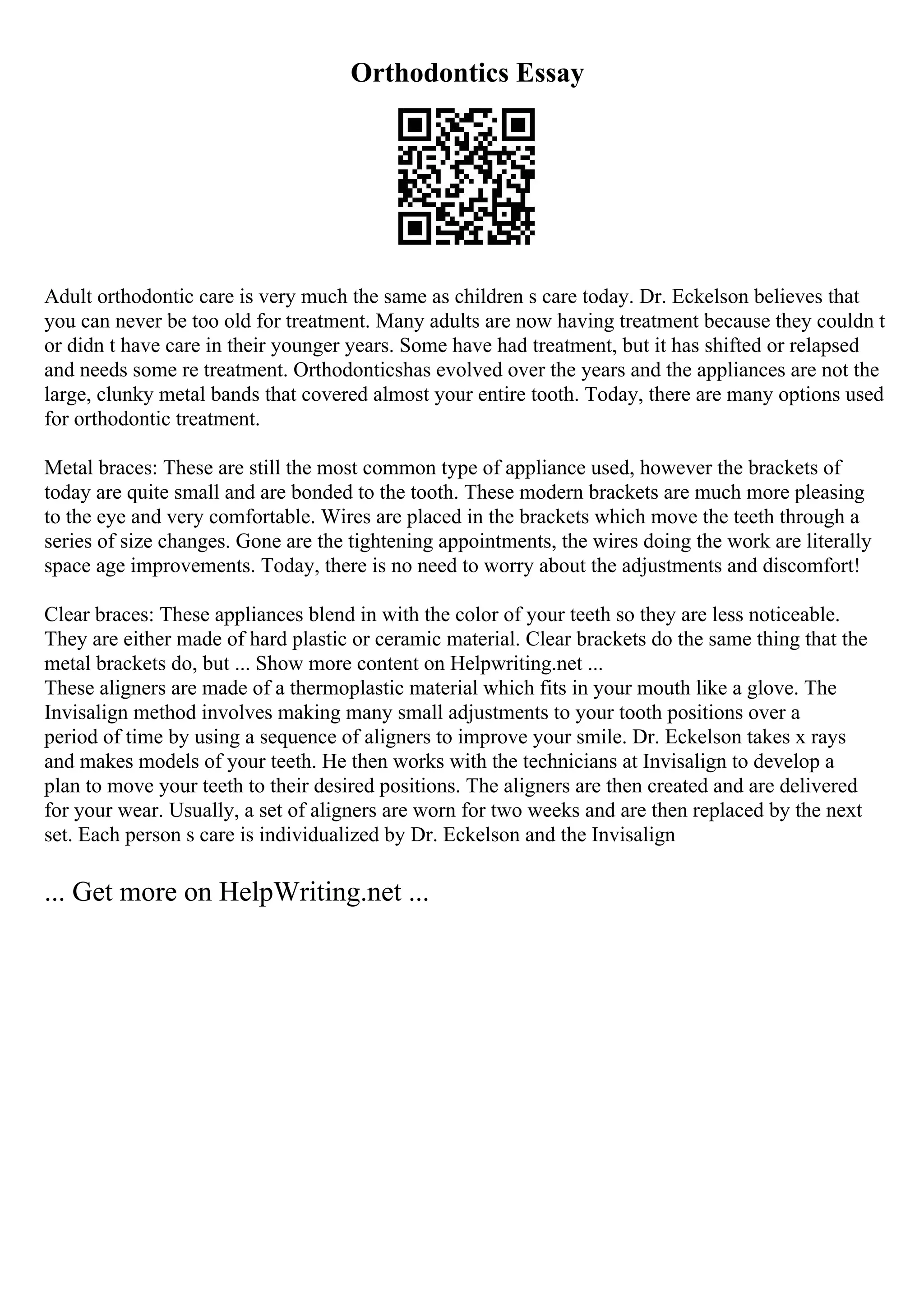 Orthodontics Essay
Adult orthodontic care is very much the same as children s care today. Dr. Eckelson believes that
you can never be too old for treatment. Many adults are now having treatment because they couldn t
or didn t have care in their younger years. Some have had treatment, but it has shifted or relapsed
and needs some re treatment. Orthodonticshas evolved over the years and the appliances are not the
large, clunky metal bands that covered almost your entire tooth. Today, there are many options used
for orthodontic treatment.
Metal braces: These are still the most common type of appliance used, however the brackets of
today are quite small and are bonded to the tooth. These modern brackets are much more pleasing
to the eye and very comfortable. Wires are placed in the brackets which move the teeth through a
series of size changes. Gone are the tightening appointments, the wires doing the work are literally
space age improvements. Today, there is no need to worry about the adjustments and discomfort!
Clear braces: These appliances blend in with the color of your teeth so they are less noticeable.
They are either made of hard plastic or ceramic material. Clear brackets do the same thing that the
metal brackets do, but ... Show more content on Helpwriting.net ...
These aligners are made of a thermoplastic material which fits in your mouth like a glove. The
Invisalign method involves making many small adjustments to your tooth positions over a
period of time by using a sequence of aligners to improve your smile. Dr. Eckelson takes x rays
and makes models of your teeth. He then works with the technicians at Invisalign to develop a
plan to move your teeth to their desired positions. The aligners are then created and are delivered
for your wear. Usually, a set of aligners are worn for two weeks and are then replaced by the next
set. Each person s care is individualized by Dr. Eckelson and the Invisalign
... Get more on HelpWriting.net ...
 