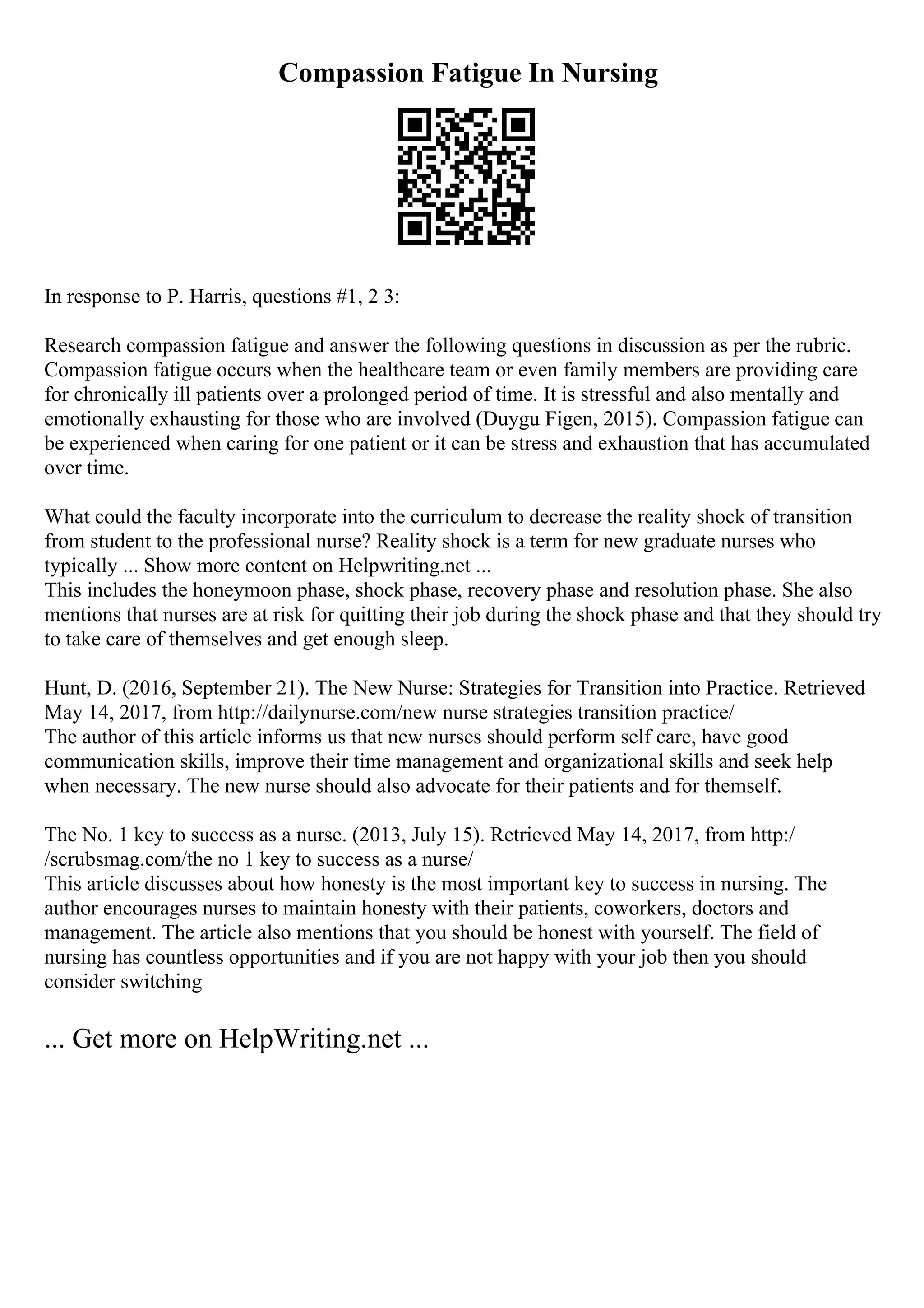 Compassion Fatigue In Nursing
In response to P. Harris, questions #1, 2 3:
Research compassion fatigue and answer the following questions in discussion as per the rubric.
Compassion fatigue occurs when the healthcare team or even family members are providing care
for chronically ill patients over a prolonged period of time. It is stressful and also mentally and
emotionally exhausting for those who are involved (Duygu Figen, 2015). Compassion fatigue can
be experienced when caring for one patient or it can be stress and exhaustion that has accumulated
over time.
What could the faculty incorporate into the curriculum to decrease the reality shock of transition
from student to the professional nurse? Reality shock is a term for new graduate nurses who
typically ... Show more content on Helpwriting.net ...
This includes the honeymoon phase, shock phase, recovery phase and resolution phase. She also
mentions that nurses are at risk for quitting their job during the shock phase and that they should try
to take care of themselves and get enough sleep.
Hunt, D. (2016, September 21). The New Nurse: Strategies for Transition into Practice. Retrieved
May 14, 2017, from http://dailynurse.com/new nurse strategies transition practice/
The author of this article informs us that new nurses should perform self care, have good
communication skills, improve their time management and organizational skills and seek help
when necessary. The new nurse should also advocate for their patients and for themself.
The No. 1 key to success as a nurse. (2013, July 15). Retrieved May 14, 2017, from http:/
/scrubsmag.com/the no 1 key to success as a nurse/
This article discusses about how honesty is the most important key to success in nursing. The
author encourages nurses to maintain honesty with their patients, coworkers, doctors and
management. The article also mentions that you should be honest with yourself. The field of
nursing has countless opportunities and if you are not happy with your job then you should
consider switching
... Get more on HelpWriting.net ...
 