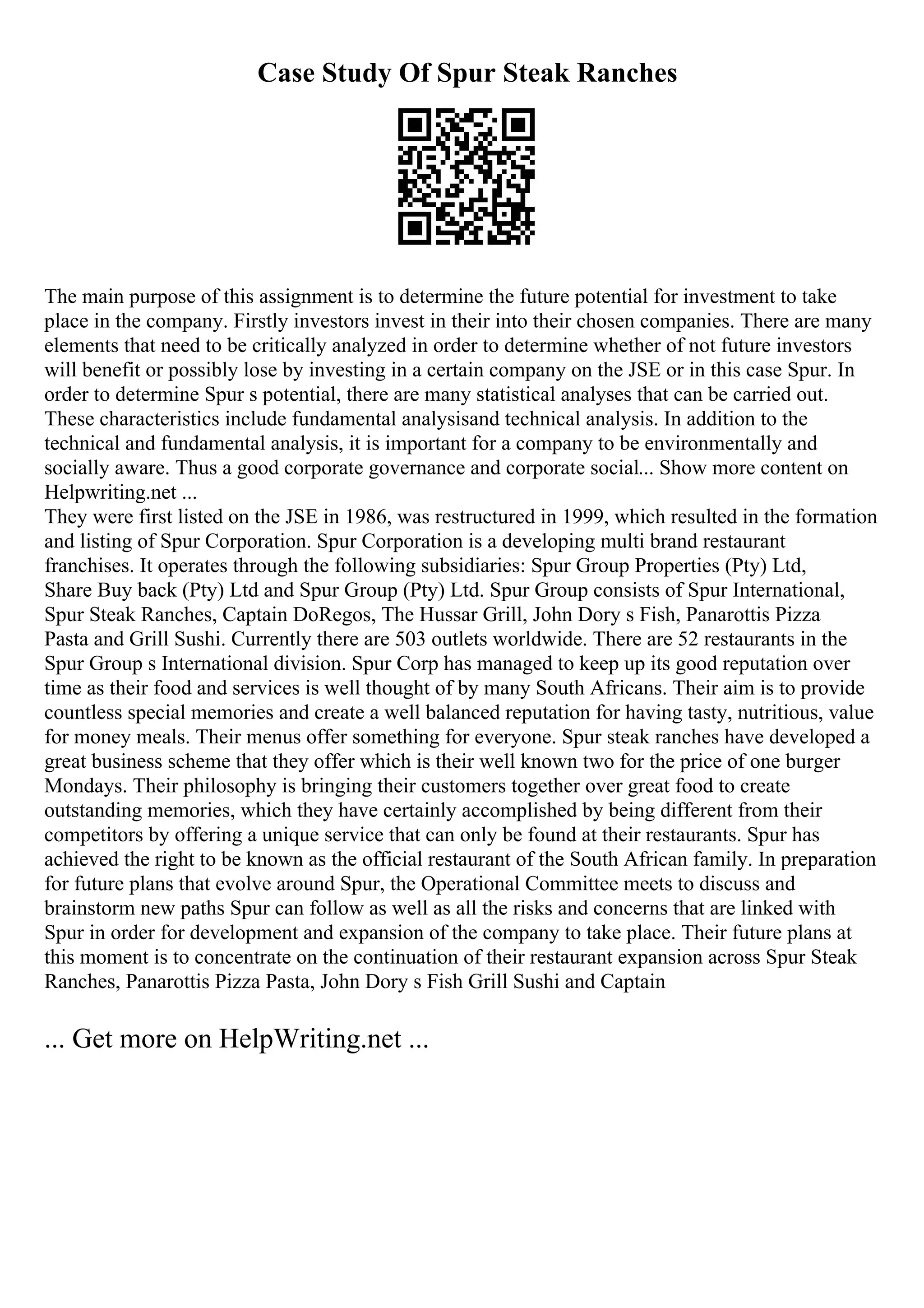 Case Study Of Spur Steak Ranches
The main purpose of this assignment is to determine the future potential for investment to take
place in the company. Firstly investors invest in their into their chosen companies. There are many
elements that need to be critically analyzed in order to determine whether of not future investors
will benefit or possibly lose by investing in a certain company on the JSE or in this case Spur. In
order to determine Spur s potential, there are many statistical analyses that can be carried out.
These characteristics include fundamental analysisand technical analysis. In addition to the
technical and fundamental analysis, it is important for a company to be environmentally and
socially aware. Thus a good corporate governance and corporate social... Show more content on
Helpwriting.net ...
They were first listed on the JSE in 1986, was restructured in 1999, which resulted in the formation
and listing of Spur Corporation. Spur Corporation is a developing multi brand restaurant
franchises. It operates through the following subsidiaries: Spur Group Properties (Pty) Ltd,
Share Buy back (Pty) Ltd and Spur Group (Pty) Ltd. Spur Group consists of Spur International,
Spur Steak Ranches, Captain DoRegos, The Hussar Grill, John Dory s Fish, Panarottis Pizza
Pasta and Grill Sushi. Currently there are 503 outlets worldwide. There are 52 restaurants in the
Spur Group s International division. Spur Corp has managed to keep up its good reputation over
time as their food and services is well thought of by many South Africans. Their aim is to provide
countless special memories and create a well balanced reputation for having tasty, nutritious, value
for money meals. Their menus offer something for everyone. Spur steak ranches have developed a
great business scheme that they offer which is their well known two for the price of one burger
Mondays. Their philosophy is bringing their customers together over great food to create
outstanding memories, which they have certainly accomplished by being different from their
competitors by offering a unique service that can only be found at their restaurants. Spur has
achieved the right to be known as the official restaurant of the South African family. In preparation
for future plans that evolve around Spur, the Operational Committee meets to discuss and
brainstorm new paths Spur can follow as well as all the risks and concerns that are linked with
Spur in order for development and expansion of the company to take place. Their future plans at
this moment is to concentrate on the continuation of their restaurant expansion across Spur Steak
Ranches, Panarottis Pizza Pasta, John Dory s Fish Grill Sushi and Captain
... Get more on HelpWriting.net ...
 