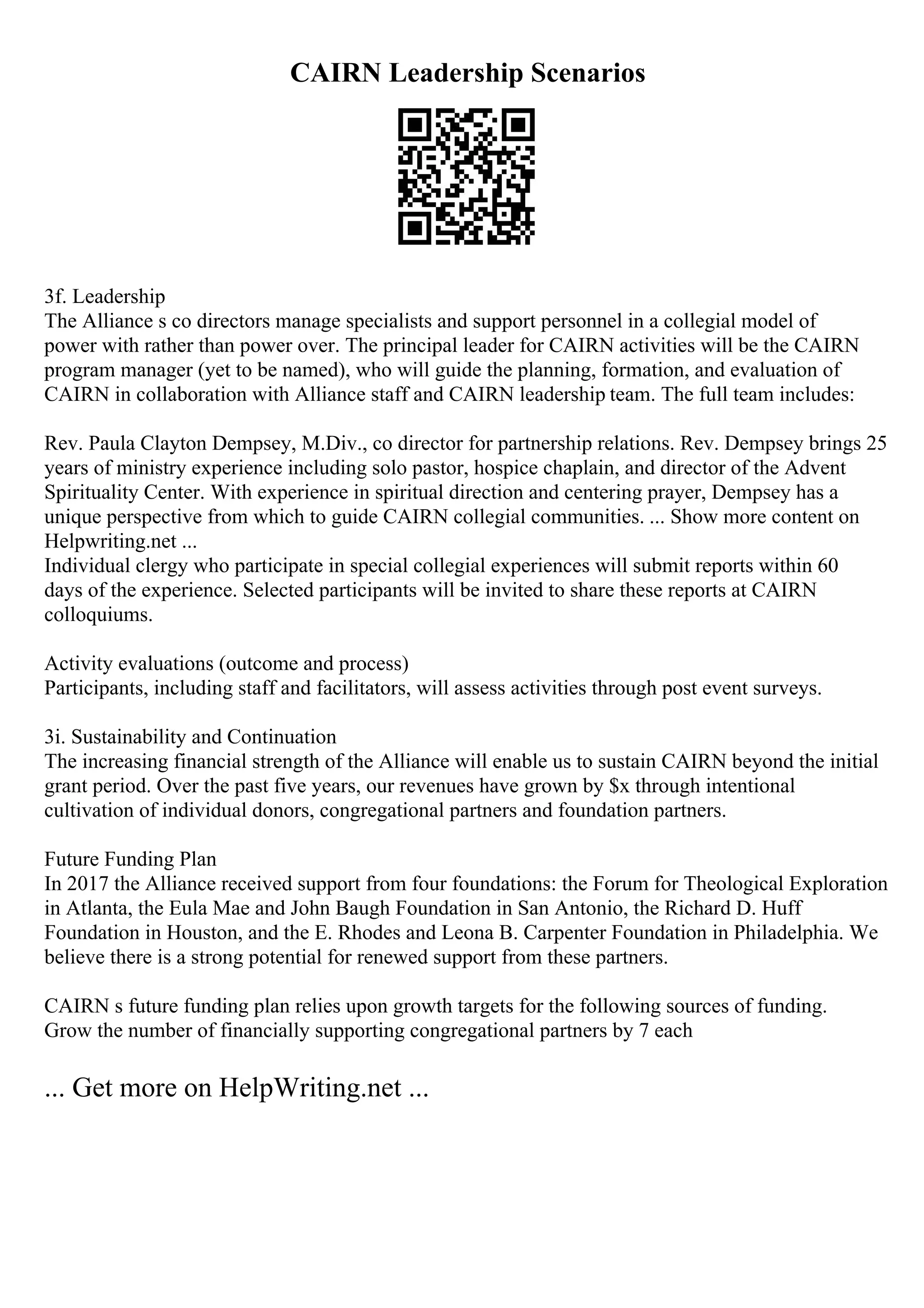 CAIRN Leadership Scenarios
3f. Leadership
The Alliance s co directors manage specialists and support personnel in a collegial model of
power with rather than power over. The principal leader for CAIRN activities will be the CAIRN
program manager (yet to be named), who will guide the planning, formation, and evaluation of
CAIRN in collaboration with Alliance staff and CAIRN leadership team. The full team includes:
Rev. Paula Clayton Dempsey, M.Div., co director for partnership relations. Rev. Dempsey brings 25
years of ministry experience including solo pastor, hospice chaplain, and director of the Advent
Spirituality Center. With experience in spiritual direction and centering prayer, Dempsey has a
unique perspective from which to guide CAIRN collegial communities. ... Show more content on
Helpwriting.net ...
Individual clergy who participate in special collegial experiences will submit reports within 60
days of the experience. Selected participants will be invited to share these reports at CAIRN
colloquiums.
Activity evaluations (outcome and process)
Participants, including staff and facilitators, will assess activities through post event surveys.
3i. Sustainability and Continuation
The increasing financial strength of the Alliance will enable us to sustain CAIRN beyond the initial
grant period. Over the past five years, our revenues have grown by $x through intentional
cultivation of individual donors, congregational partners and foundation partners.
Future Funding Plan
In 2017 the Alliance received support from four foundations: the Forum for Theological Exploration
in Atlanta, the Eula Mae and John Baugh Foundation in San Antonio, the Richard D. Huff
Foundation in Houston, and the E. Rhodes and Leona B. Carpenter Foundation in Philadelphia. We
believe there is a strong potential for renewed support from these partners.
CAIRN s future funding plan relies upon growth targets for the following sources of funding.
Grow the number of financially supporting congregational partners by 7 each
... Get more on HelpWriting.net ...
 