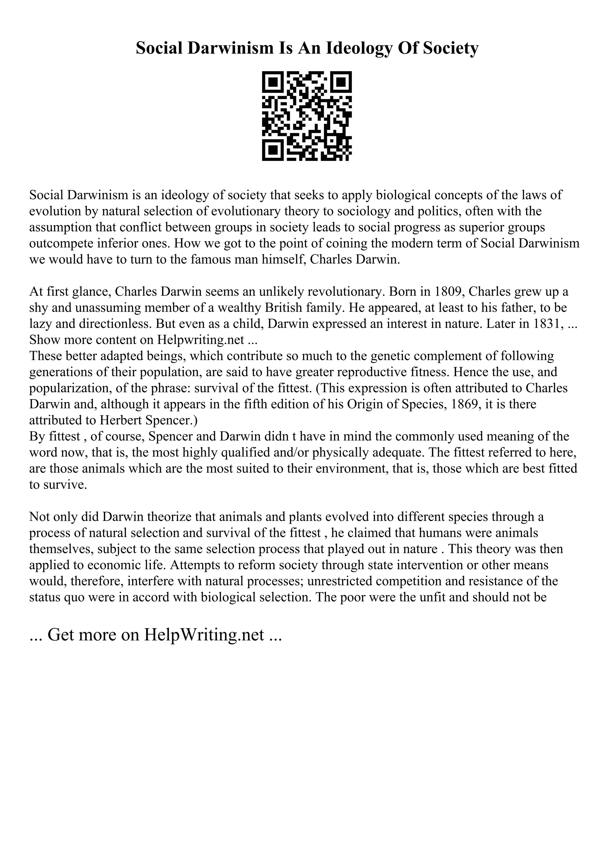 Social Darwinism Is An Ideology Of Society
Social Darwinism is an ideology of society that seeks to apply biological concepts of the laws of
evolution by natural selection of evolutionary theory to sociology and politics, often with the
assumption that conflict between groups in society leads to social progress as superior groups
outcompete inferior ones. How we got to the point of coining the modern term of Social Darwinism
we would have to turn to the famous man himself, Charles Darwin.
At first glance, Charles Darwin seems an unlikely revolutionary. Born in 1809, Charles grew up a
shy and unassuming member of a wealthy British family. He appeared, at least to his father, to be
lazy and directionless. But even as a child, Darwin expressed an interest in nature. Later in 1831, ...
Show more content on Helpwriting.net ...
These better adapted beings, which contribute so much to the genetic complement of following
generations of their population, are said to have greater reproductive fitness. Hence the use, and
popularization, of the phrase: survival of the fittest. (This expression is often attributed to Charles
Darwin and, although it appears in the fifth edition of his Origin of Species, 1869, it is there
attributed to Herbert Spencer.)
By fittest , of course, Spencer and Darwin didn t have in mind the commonly used meaning of the
word now, that is, the most highly qualified and/or physically adequate. The fittest referred to here,
are those animals which are the most suited to their environment, that is, those which are best fitted
to survive.
Not only did Darwin theorize that animals and plants evolved into different species through a
process of natural selection and survival of the fittest , he claimed that humans were animals
themselves, subject to the same selection process that played out in nature . This theory was then
applied to economic life. Attempts to reform society through state intervention or other means
would, therefore, interfere with natural processes; unrestricted competition and resistance of the
status quo were in accord with biological selection. The poor were the unfit and should not be
... Get more on HelpWriting.net ...
 