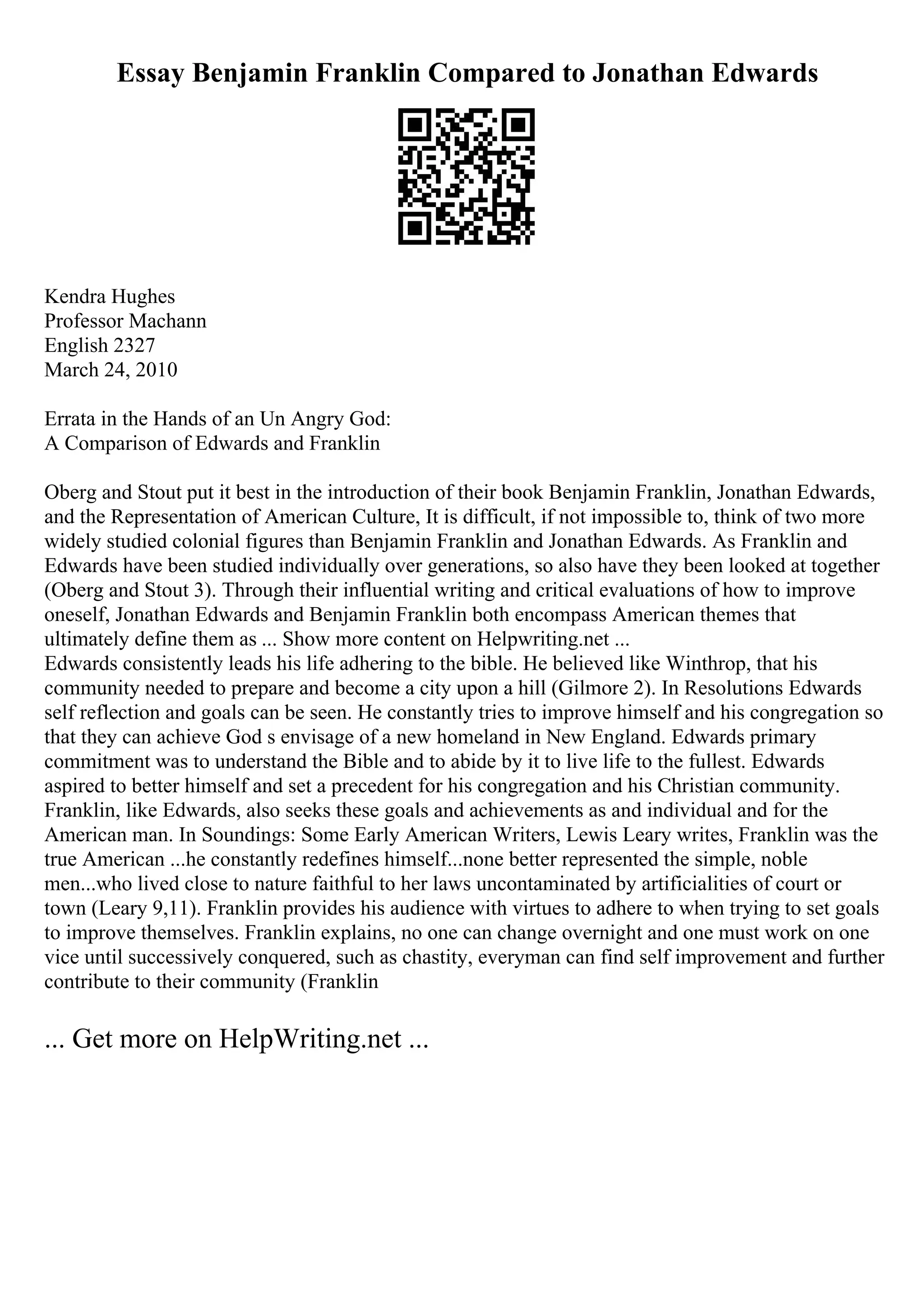 Essay Benjamin Franklin Compared to Jonathan Edwards
Kendra Hughes
Professor Machann
English 2327
March 24, 2010
Errata in the Hands of an Un Angry God:
A Comparison of Edwards and Franklin
Oberg and Stout put it best in the introduction of their book Benjamin Franklin, Jonathan Edwards,
and the Representation of American Culture, It is difficult, if not impossible to, think of two more
widely studied colonial figures than Benjamin Franklin and Jonathan Edwards. As Franklin and
Edwards have been studied individually over generations, so also have they been looked at together
(Oberg and Stout 3). Through their influential writing and critical evaluations of how to improve
oneself, Jonathan Edwards and Benjamin Franklin both encompass American themes that
ultimately define them as ... Show more content on Helpwriting.net ...
Edwards consistently leads his life adhering to the bible. He believed like Winthrop, that his
community needed to prepare and become a city upon a hill (Gilmore 2). In Resolutions Edwards
self reflection and goals can be seen. He constantly tries to improve himself and his congregation so
that they can achieve God s envisage of a new homeland in New England. Edwards primary
commitment was to understand the Bible and to abide by it to live life to the fullest. Edwards
aspired to better himself and set a precedent for his congregation and his Christian community.
Franklin, like Edwards, also seeks these goals and achievements as and individual and for the
American man. In Soundings: Some Early American Writers, Lewis Leary writes, Franklin was the
true American ...he constantly redefines himself...none better represented the simple, noble
men...who lived close to nature faithful to her laws uncontaminated by artificialities of court or
town (Leary 9,11). Franklin provides his audience with virtues to adhere to when trying to set goals
to improve themselves. Franklin explains, no one can change overnight and one must work on one
vice until successively conquered, such as chastity, everyman can find self improvement and further
contribute to their community (Franklin
... Get more on HelpWriting.net ...
 