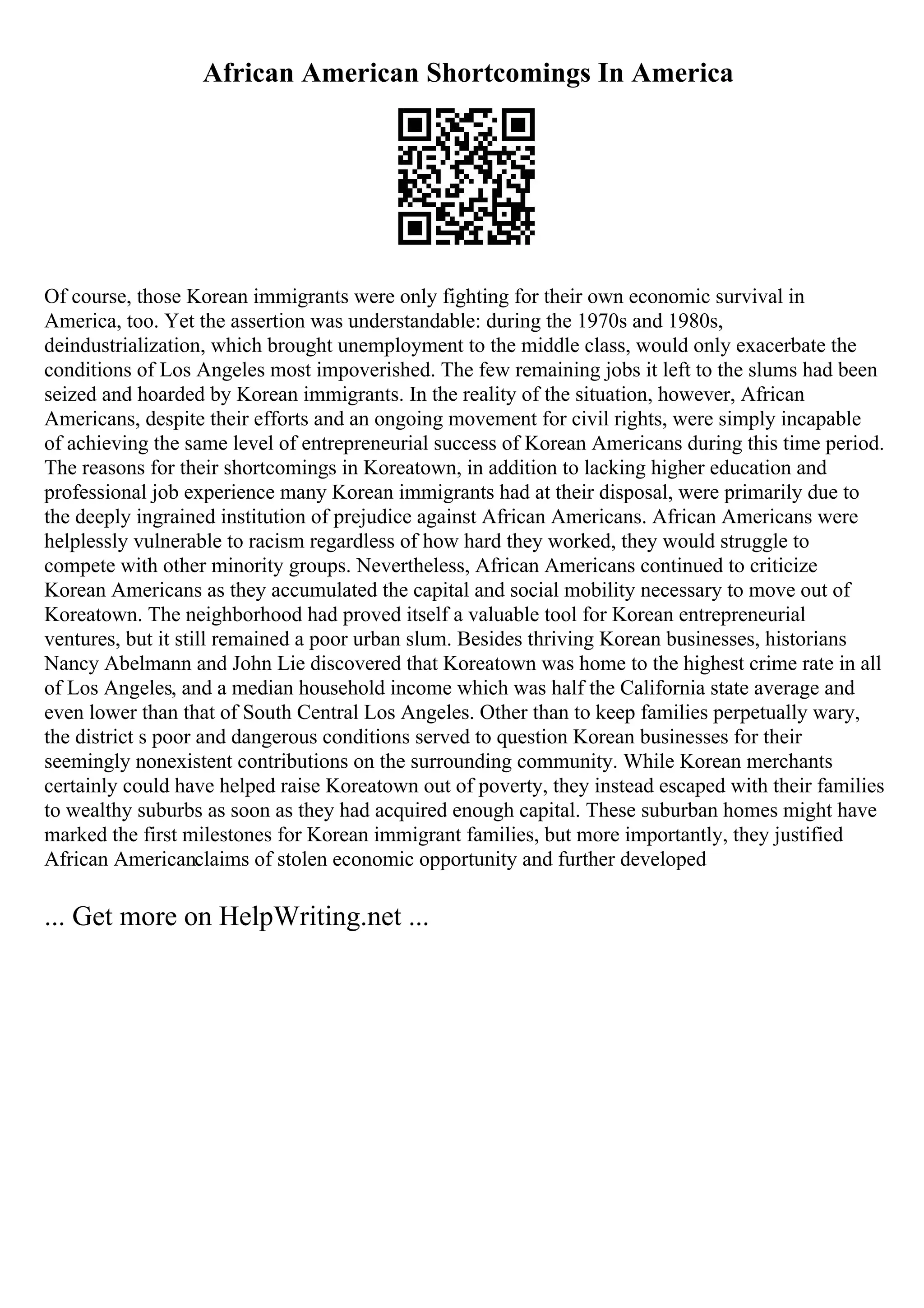 African American Shortcomings In America
Of course, those Korean immigrants were only fighting for their own economic survival in
America, too. Yet the assertion was understandable: during the 1970s and 1980s,
deindustrialization, which brought unemployment to the middle class, would only exacerbate the
conditions of Los Angeles most impoverished. The few remaining jobs it left to the slums had been
seized and hoarded by Korean immigrants. In the reality of the situation, however, African
Americans, despite their efforts and an ongoing movement for civil rights, were simply incapable
of achieving the same level of entrepreneurial success of Korean Americans during this time period.
The reasons for their shortcomings in Koreatown, in addition to lacking higher education and
professional job experience many Korean immigrants had at their disposal, were primarily due to
the deeply ingrained institution of prejudice against African Americans. African Americans were
helplessly vulnerable to racism regardless of how hard they worked, they would struggle to
compete with other minority groups. Nevertheless, African Americans continued to criticize
Korean Americans as they accumulated the capital and social mobility necessary to move out of
Koreatown. The neighborhood had proved itself a valuable tool for Korean entrepreneurial
ventures, but it still remained a poor urban slum. Besides thriving Korean businesses, historians
Nancy Abelmann and John Lie discovered that Koreatown was home to the highest crime rate in all
of Los Angeles, and a median household income which was half the California state average and
even lower than that of South Central Los Angeles. Other than to keep families perpetually wary,
the district s poor and dangerous conditions served to question Korean businesses for their
seemingly nonexistent contributions on the surrounding community. While Korean merchants
certainly could have helped raise Koreatown out of poverty, they instead escaped with their families
to wealthy suburbs as soon as they had acquired enough capital. These suburban homes might have
marked the first milestones for Korean immigrant families, but more importantly, they justified
African Americanclaims of stolen economic opportunity and further developed
... Get more on HelpWriting.net ...
 