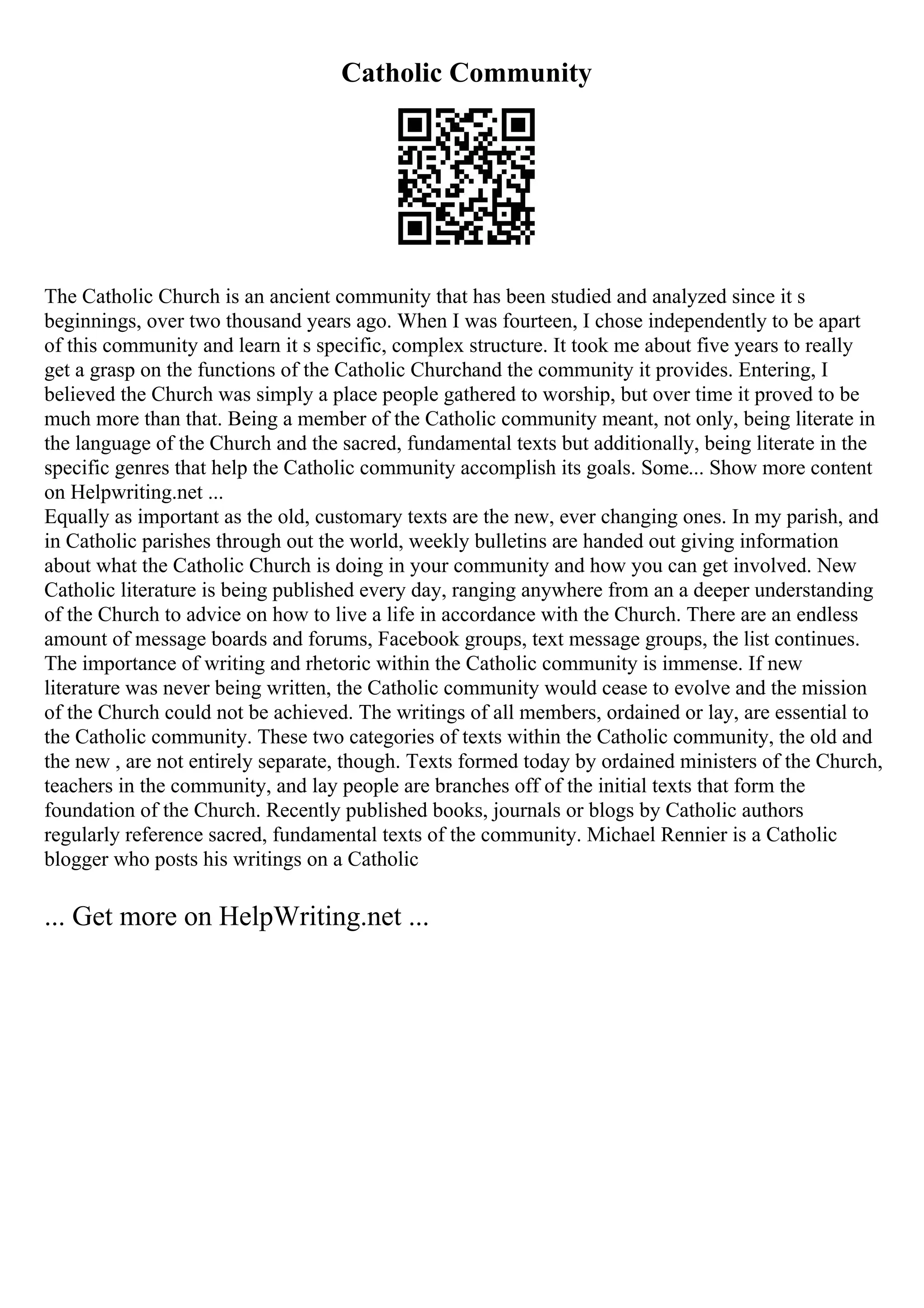 Catholic Community
The Catholic Church is an ancient community that has been studied and analyzed since it s
beginnings, over two thousand years ago. When I was fourteen, I chose independently to be apart
of this community and learn it s specific, complex structure. It took me about five years to really
get a grasp on the functions of the Catholic Churchand the community it provides. Entering, I
believed the Church was simply a place people gathered to worship, but over time it proved to be
much more than that. Being a member of the Catholic community meant, not only, being literate in
the language of the Church and the sacred, fundamental texts but additionally, being literate in the
specific genres that help the Catholic community accomplish its goals. Some... Show more content
on Helpwriting.net ...
Equally as important as the old, customary texts are the new, ever changing ones. In my parish, and
in Catholic parishes through out the world, weekly bulletins are handed out giving information
about what the Catholic Church is doing in your community and how you can get involved. New
Catholic literature is being published every day, ranging anywhere from an a deeper understanding
of the Church to advice on how to live a life in accordance with the Church. There are an endless
amount of message boards and forums, Facebook groups, text message groups, the list continues.
The importance of writing and rhetoric within the Catholic community is immense. If new
literature was never being written, the Catholic community would cease to evolve and the mission
of the Church could not be achieved. The writings of all members, ordained or lay, are essential to
the Catholic community. These two categories of texts within the Catholic community, the old and
the new , are not entirely separate, though. Texts formed today by ordained ministers of the Church,
teachers in the community, and lay people are branches off of the initial texts that form the
foundation of the Church. Recently published books, journals or blogs by Catholic authors
regularly reference sacred, fundamental texts of the community. Michael Rennier is a Catholic
blogger who posts his writings on a Catholic
... Get more on HelpWriting.net ...
 