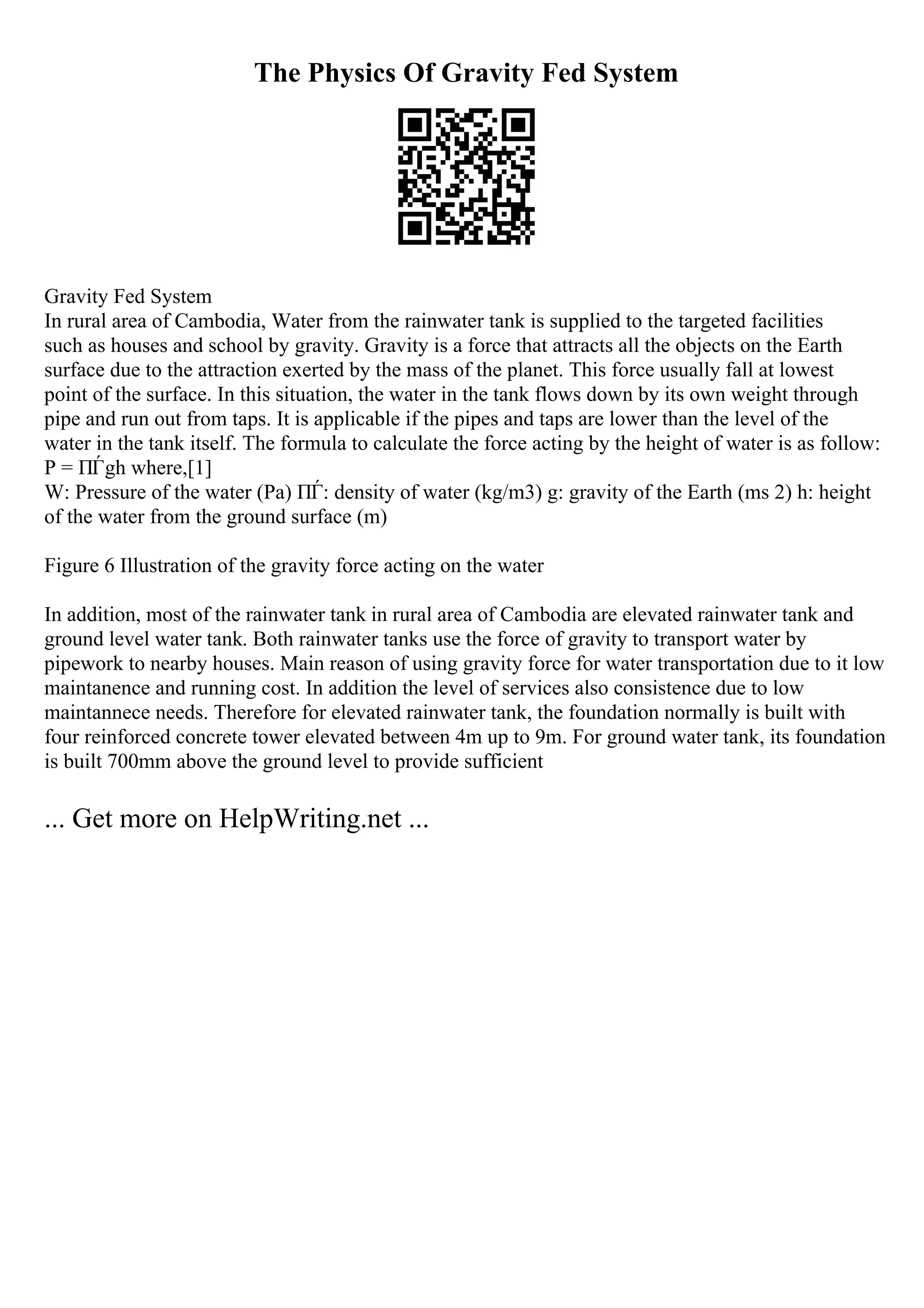 The Physics Of Gravity Fed System
Gravity Fed System
In rural area of Cambodia, Water from the rainwater tank is supplied to the targeted facilities
such as houses and school by gravity. Gravity is a force that attracts all the objects on the Earth
surface due to the attraction exerted by the mass of the planet. This force usually fall at lowest
point of the surface. In this situation, the water in the tank flows down by its own weight through
pipe and run out from taps. It is applicable if the pipes and taps are lower than the level of the
water in the tank itself. The formula to calculate the force acting by the height of water is as follow:
P = ПЃgh where,[1]
W: Pressure of the water (Pa) ПЃ: density of water (kg/m3) g: gravity of the Earth (ms 2) h: height
of the water from the ground surface (m)
Figure 6 Illustration of the gravity force acting on the water
In addition, most of the rainwater tank in rural area of Cambodia are elevated rainwater tank and
ground level water tank. Both rainwater tanks use the force of gravity to transport water by
pipework to nearby houses. Main reason of using gravity force for water transportation due to it low
maintanence and running cost. In addition the level of services also consistence due to low
maintannece needs. Therefore for elevated rainwater tank, the foundation normally is built with
four reinforced concrete tower elevated between 4m up to 9m. For ground water tank, its foundation
is built 700mm above the ground level to provide sufficient
... Get more on HelpWriting.net ...
 