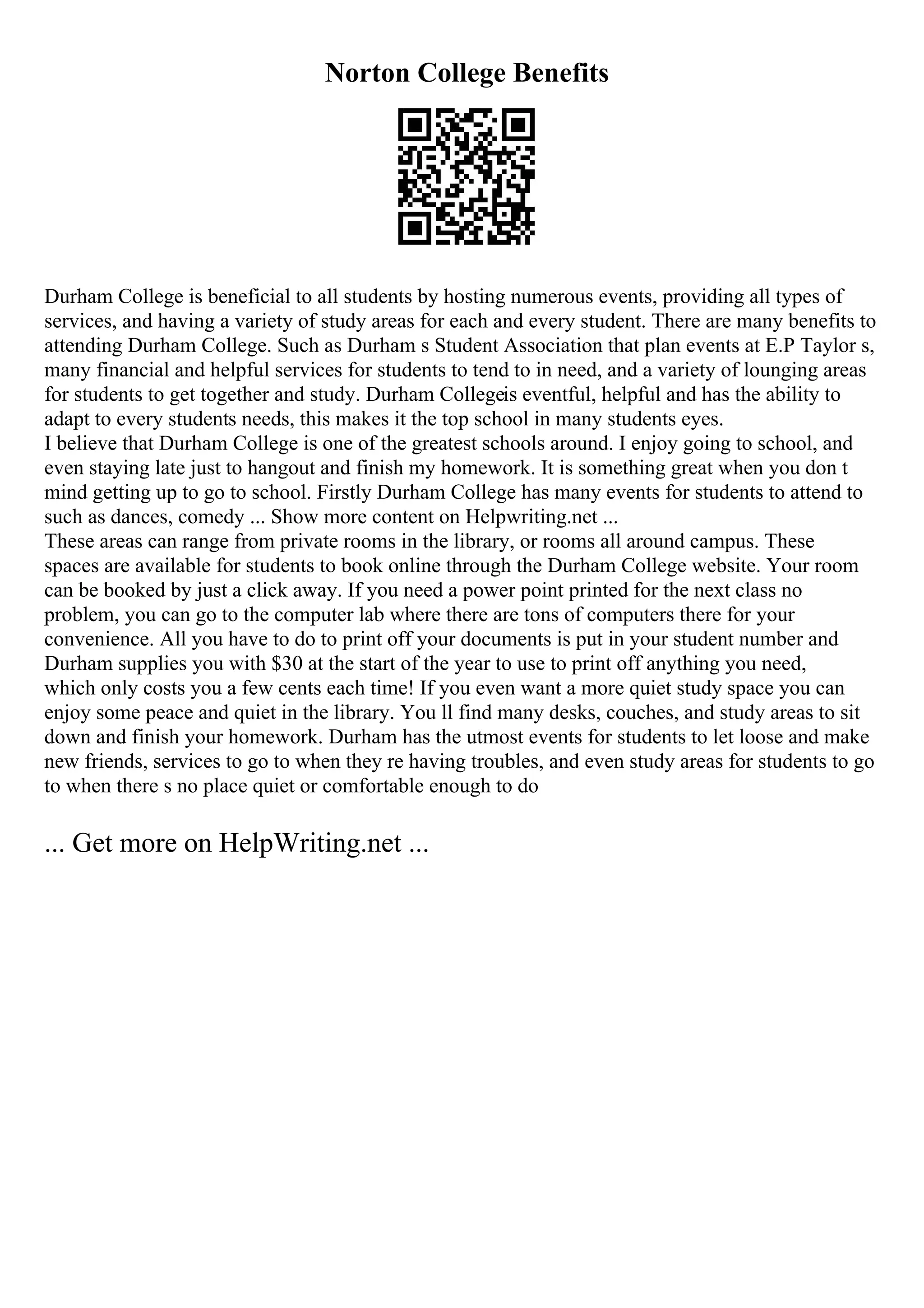 Norton College Benefits
Durham College is beneficial to all students by hosting numerous events, providing all types of
services, and having a variety of study areas for each and every student. There are many benefits to
attending Durham College. Such as Durham s Student Association that plan events at E.P Taylor s,
many financial and helpful services for students to tend to in need, and a variety of lounging areas
for students to get together and study. Durham Collegeis eventful, helpful and has the ability to
adapt to every students needs, this makes it the top school in many students eyes.
I believe that Durham College is one of the greatest schools around. I enjoy going to school, and
even staying late just to hangout and finish my homework. It is something great when you don t
mind getting up to go to school. Firstly Durham College has many events for students to attend to
such as dances, comedy ... Show more content on Helpwriting.net ...
These areas can range from private rooms in the library, or rooms all around campus. These
spaces are available for students to book online through the Durham College website. Your room
can be booked by just a click away. If you need a power point printed for the next class no
problem, you can go to the computer lab where there are tons of computers there for your
convenience. All you have to do to print off your documents is put in your student number and
Durham supplies you with $30 at the start of the year to use to print off anything you need,
which only costs you a few cents each time! If you even want a more quiet study space you can
enjoy some peace and quiet in the library. You ll find many desks, couches, and study areas to sit
down and finish your homework. Durham has the utmost events for students to let loose and make
new friends, services to go to when they re having troubles, and even study areas for students to go
to when there s no place quiet or comfortable enough to do
... Get more on HelpWriting.net ...
 