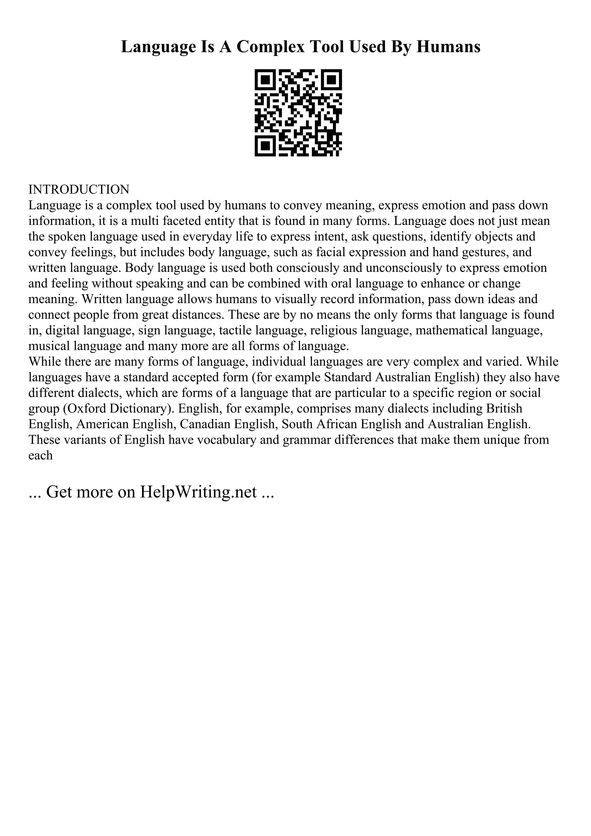 Language Is A Complex Tool Used By Humans
INTRODUCTION
Language is a complex tool used by humans to convey meaning, express emotion and pass down
information, it is a multi faceted entity that is found in many forms. Language does not just mean
the spoken language used in everyday life to express intent, ask questions, identify objects and
convey feelings, but includes body language, such as facial expression and hand gestures, and
written language. Body language is used both consciously and unconsciously to express emotion
and feeling without speaking and can be combined with oral language to enhance or change
meaning. Written language allows humans to visually record information, pass down ideas and
connect people from great distances. These are by no means the only forms that language is found
in, digital language, sign language, tactile language, religious language, mathematical language,
musical language and many more are all forms of language.
While there are many forms of language, individual languages are very complex and varied. While
languages have a standard accepted form (for example Standard Australian English) they also have
different dialects, which are forms of a language that are particular to a specific region or social
group (Oxford Dictionary). English, for example, comprises many dialects including British
English, American English, Canadian English, South African English and Australian English.
These variants of English have vocabulary and grammar differences that make them unique from
each
... Get more on HelpWriting.net ...
 