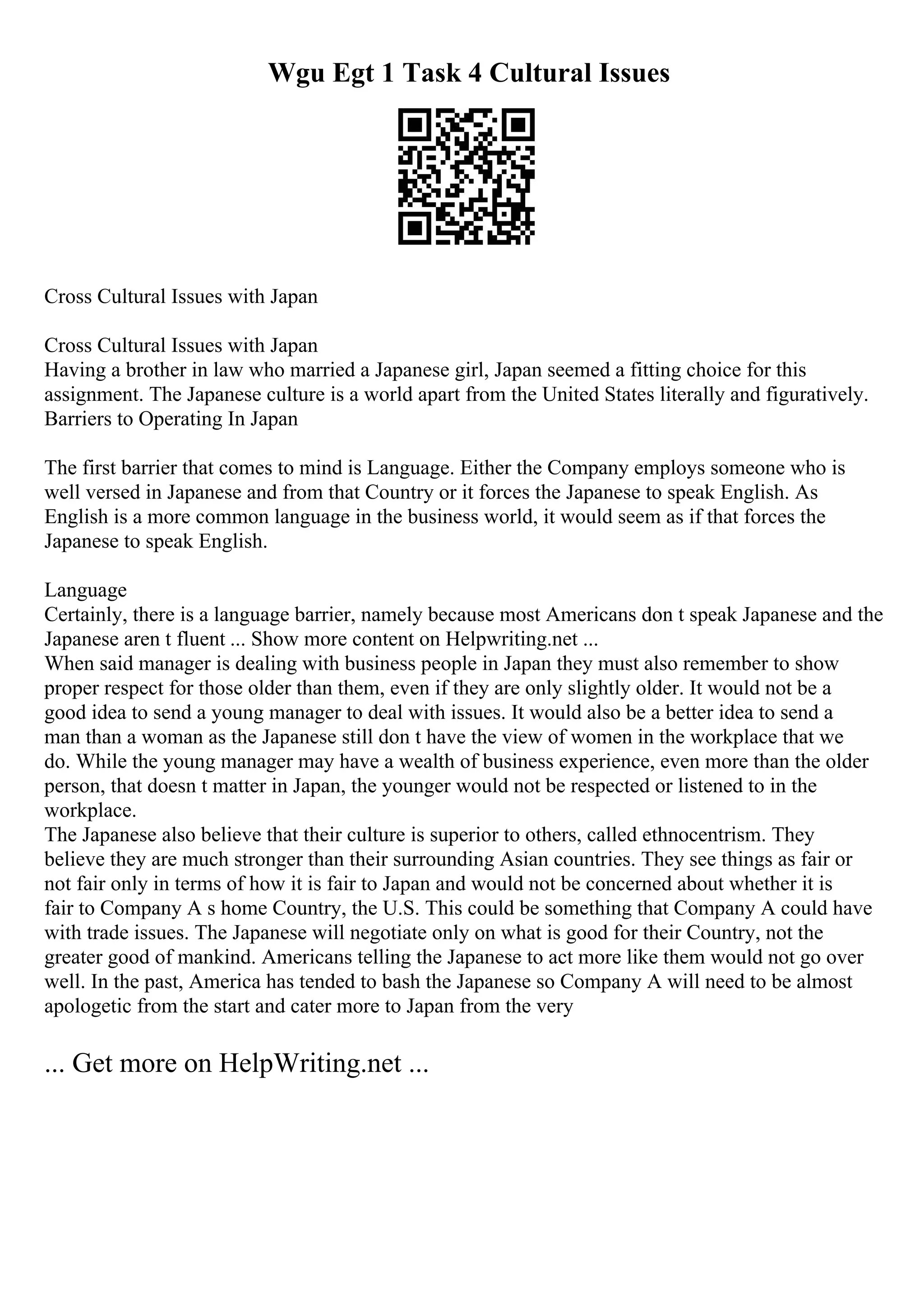 Wgu Egt 1 Task 4 Cultural Issues
Cross Cultural Issues with Japan
Cross Cultural Issues with Japan
Having a brother in law who married a Japanese girl, Japan seemed a fitting choice for this
assignment. The Japanese culture is a world apart from the United States literally and figuratively.
Barriers to Operating In Japan
The first barrier that comes to mind is Language. Either the Company employs someone who is
well versed in Japanese and from that Country or it forces the Japanese to speak English. As
English is a more common language in the business world, it would seem as if that forces the
Japanese to speak English.
Language
Certainly, there is a language barrier, namely because most Americans don t speak Japanese and the
Japanese aren t fluent ... Show more content on Helpwriting.net ...
When said manager is dealing with business people in Japan they must also remember to show
proper respect for those older than them, even if they are only slightly older. It would not be a
good idea to send a young manager to deal with issues. It would also be a better idea to send a
man than a woman as the Japanese still don t have the view of women in the workplace that we
do. While the young manager may have a wealth of business experience, even more than the older
person, that doesn t matter in Japan, the younger would not be respected or listened to in the
workplace.
The Japanese also believe that their culture is superior to others, called ethnocentrism. They
believe they are much stronger than their surrounding Asian countries. They see things as fair or
not fair only in terms of how it is fair to Japan and would not be concerned about whether it is
fair to Company A s home Country, the U.S. This could be something that Company A could have
with trade issues. The Japanese will negotiate only on what is good for their Country, not the
greater good of mankind. Americans telling the Japanese to act more like them would not go over
well. In the past, America has tended to bash the Japanese so Company A will need to be almost
apologetic from the start and cater more to Japan from the very
... Get more on HelpWriting.net ...
 