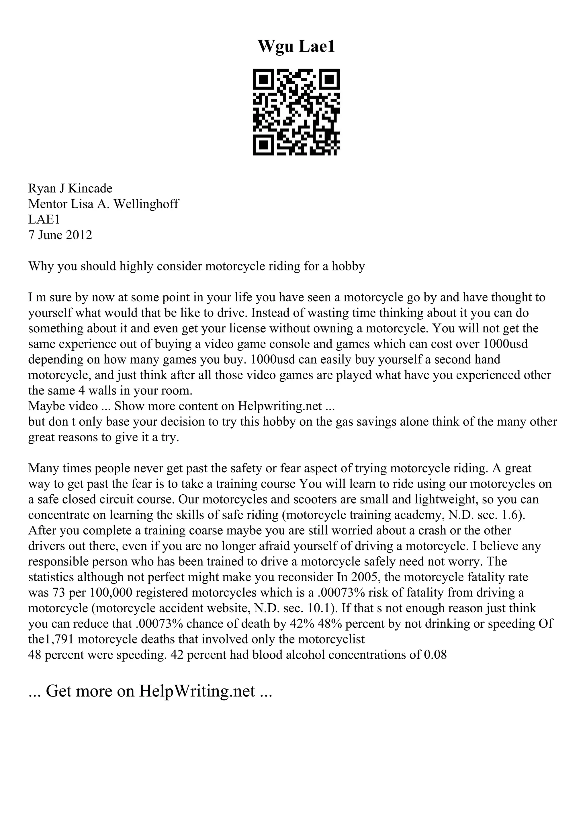 Wgu Lae1
Ryan J Kincade
Mentor Lisa A. Wellinghoff
LAE1
7 June 2012
Why you should highly consider motorcycle riding for a hobby
I m sure by now at some point in your life you have seen a motorcycle go by and have thought to
yourself what would that be like to drive. Instead of wasting time thinking about it you can do
something about it and even get your license without owning a motorcycle. You will not get the
same experience out of buying a video game console and games which can cost over 1000usd
depending on how many games you buy. 1000usd can easily buy yourself a second hand
motorcycle, and just think after all those video games are played what have you experienced other
the same 4 walls in your room.
Maybe video ... Show more content on Helpwriting.net ...
but don t only base your decision to try this hobby on the gas savings alone think of the many other
great reasons to give it a try.
Many times people never get past the safety or fear aspect of trying motorcycle riding. A great
way to get past the fear is to take a training course You will learn to ride using our motorcycles on
a safe closed circuit course. Our motorcycles and scooters are small and lightweight, so you can
concentrate on learning the skills of safe riding (motorcycle training academy, N.D. sec. 1.6).
After you complete a training coarse maybe you are still worried about a crash or the other
drivers out there, even if you are no longer afraid yourself of driving a motorcycle. I believe any
responsible person who has been trained to drive a motorcycle safely need not worry. The
statistics although not perfect might make you reconsider In 2005, the motorcycle fatality rate
was 73 per 100,000 registered motorcycles which is a .00073% risk of fatality from driving a
motorcycle (motorcycle accident website, N.D. sec. 10.1). If that s not enough reason just think
you can reduce that .00073% chance of death by 42% 48% percent by not drinking or speeding Of
the1,791 motorcycle deaths that involved only the motorcyclist
48 percent were speeding. 42 percent had blood alcohol concentrations of 0.08
... Get more on HelpWriting.net ...
 