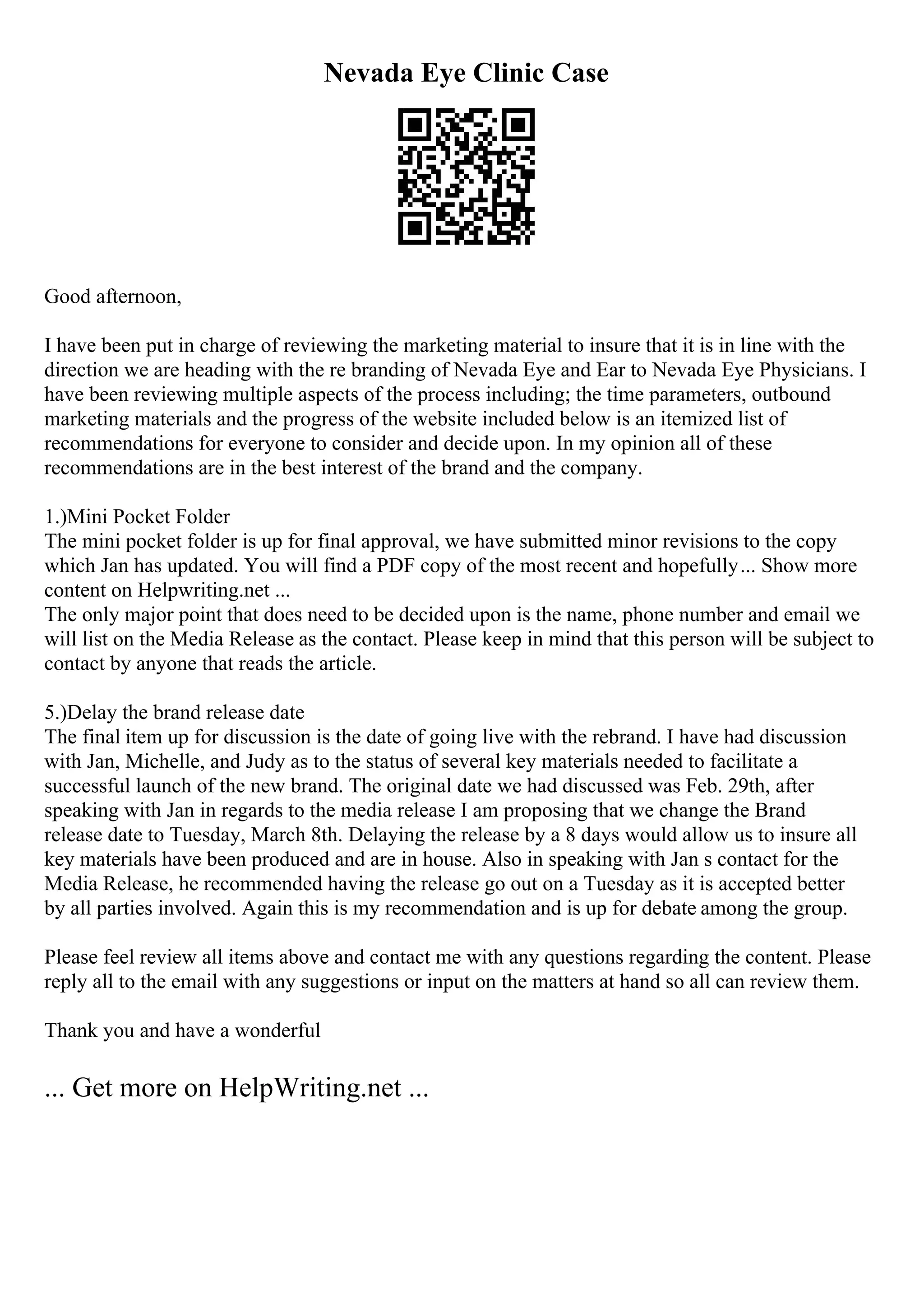 Nevada Eye Clinic Case
Good afternoon,
I have been put in charge of reviewing the marketing material to insure that it is in line with the
direction we are heading with the re branding of Nevada Eye and Ear to Nevada Eye Physicians. I
have been reviewing multiple aspects of the process including; the time parameters, outbound
marketing materials and the progress of the website included below is an itemized list of
recommendations for everyone to consider and decide upon. In my opinion all of these
recommendations are in the best interest of the brand and the company.
1.)Mini Pocket Folder
The mini pocket folder is up for final approval, we have submitted minor revisions to the copy
which Jan has updated. You will find a PDF copy of the most recent and hopefully... Show more
content on Helpwriting.net ...
The only major point that does need to be decided upon is the name, phone number and email we
will list on the Media Release as the contact. Please keep in mind that this person will be subject to
contact by anyone that reads the article.
5.)Delay the brand release date
The final item up for discussion is the date of going live with the rebrand. I have had discussion
with Jan, Michelle, and Judy as to the status of several key materials needed to facilitate a
successful launch of the new brand. The original date we had discussed was Feb. 29th, after
speaking with Jan in regards to the media release I am proposing that we change the Brand
release date to Tuesday, March 8th. Delaying the release by a 8 days would allow us to insure all
key materials have been produced and are in house. Also in speaking with Jan s contact for the
Media Release, he recommended having the release go out on a Tuesday as it is accepted better
by all parties involved. Again this is my recommendation and is up for debate among the group.
Please feel review all items above and contact me with any questions regarding the content. Please
reply all to the email with any suggestions or input on the matters at hand so all can review them.
Thank you and have a wonderful
... Get more on HelpWriting.net ...
 