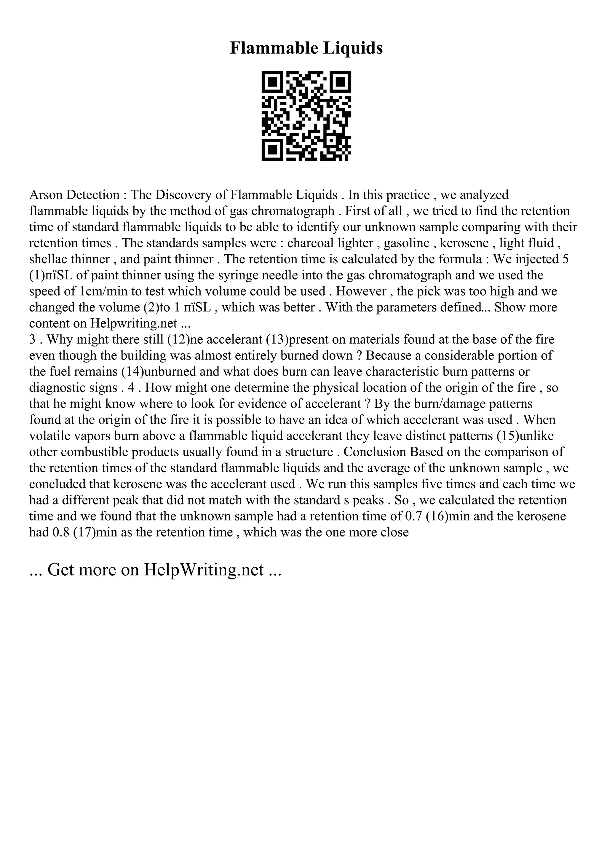 Flammable Liquids
Arson Detection : The Discovery of Flammable Liquids . In this practice , we analyzed
flammable liquids by the method of gas chromatograph . First of all , we tried to find the retention
time of standard flammable liquids to be able to identify our unknown sample comparing with their
retention times . The standards samples were : charcoal lighter , gasoline , kerosene , light fluid ,
shellac thinner , and paint thinner . The retention time is calculated by the formula : We injected 5
(1)пїЅL of paint thinner using the syringe needle into the gas chromatograph and we used the
speed of 1cm/min to test which volume could be used . However , the pick was too high and we
changed the volume (2)to 1 пїЅL , which was better . With the parameters defined... Show more
content on Helpwriting.net ...
3 . Why might there still (12)ne accelerant (13)present on materials found at the base of the fire
even though the building was almost entirely burned down ? Because a considerable portion of
the fuel remains (14)unburned and what does burn can leave characteristic burn patterns or
diagnostic signs . 4 . How might one determine the physical location of the origin of the fire , so
that he might know where to look for evidence of accelerant ? By the burn/damage patterns
found at the origin of the fire it is possible to have an idea of which accelerant was used . When
volatile vapors burn above a flammable liquid accelerant they leave distinct patterns (15)unlike
other combustible products usually found in a structure . Conclusion Based on the comparison of
the retention times of the standard flammable liquids and the average of the unknown sample , we
concluded that kerosene was the accelerant used . We run this samples five times and each time we
had a different peak that did not match with the standard s peaks . So , we calculated the retention
time and we found that the unknown sample had a retention time of 0.7 (16)min and the kerosene
had 0.8 (17)min as the retention time , which was the one more close
... Get more on HelpWriting.net ...
 