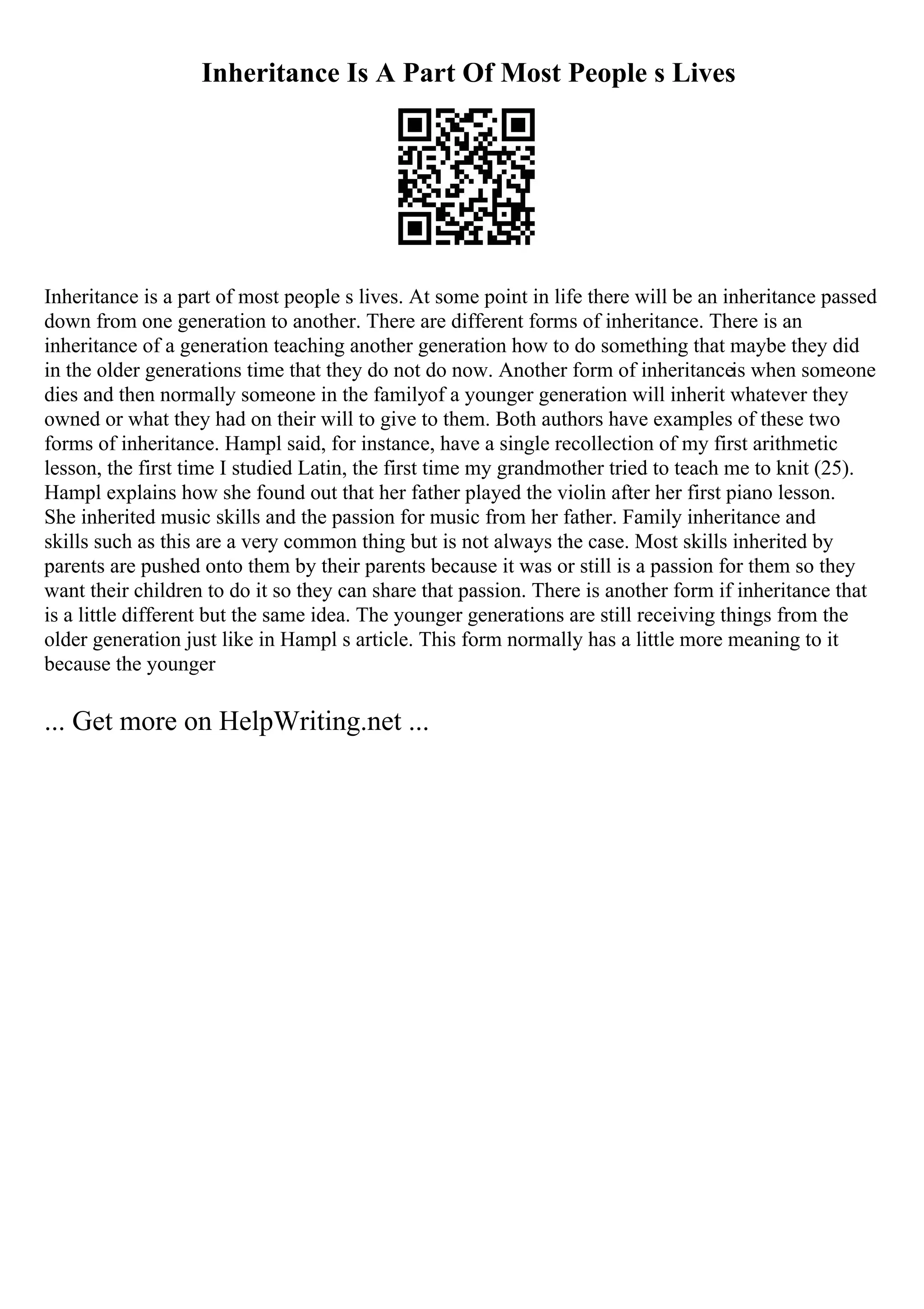 Inheritance Is A Part Of Most People s Lives
Inheritance is a part of most people s lives. At some point in life there will be an inheritance passed
down from one generation to another. There are different forms of inheritance. There is an
inheritance of a generation teaching another generation how to do something that maybe they did
in the older generations time that they do not do now. Another form of inheritanceis when someone
dies and then normally someone in the familyof a younger generation will inherit whatever they
owned or what they had on their will to give to them. Both authors have examples of these two
forms of inheritance. Hampl said, for instance, have a single recollection of my first arithmetic
lesson, the first time I studied Latin, the first time my grandmother tried to teach me to knit (25).
Hampl explains how she found out that her father played the violin after her first piano lesson.
She inherited music skills and the passion for music from her father. Family inheritance and
skills such as this are a very common thing but is not always the case. Most skills inherited by
parents are pushed onto them by their parents because it was or still is a passion for them so they
want their children to do it so they can share that passion. There is another form if inheritance that
is a little different but the same idea. The younger generations are still receiving things from the
older generation just like in Hampl s article. This form normally has a little more meaning to it
because the younger
... Get more on HelpWriting.net ...
 