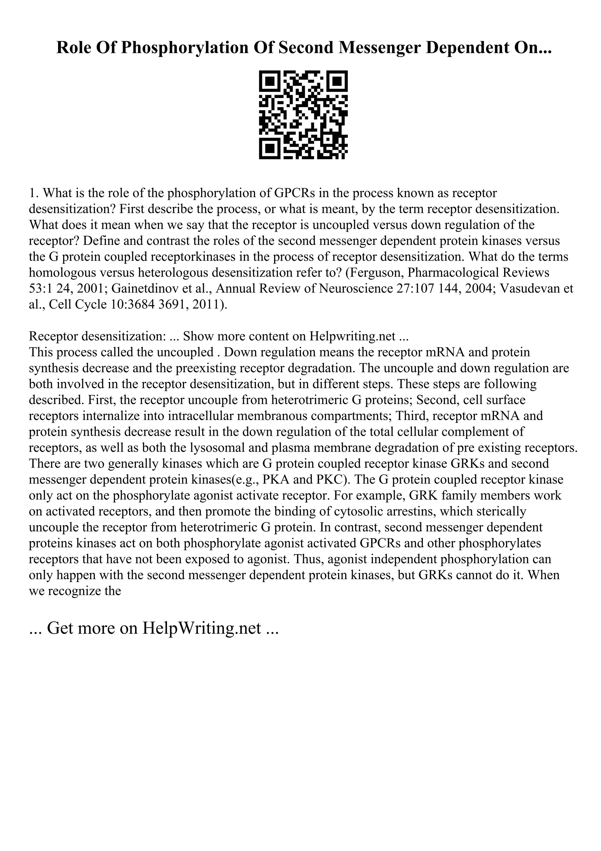 Role Of Phosphorylation Of Second Messenger Dependent On...
1. What is the role of the phosphorylation of GPCRs in the process known as receptor
desensitization? First describe the process, or what is meant, by the term receptor desensitization.
What does it mean when we say that the receptor is uncoupled versus down regulation of the
receptor? Define and contrast the roles of the second messenger dependent protein kinases versus
the G protein coupled receptorkinases in the process of receptor desensitization. What do the terms
homologous versus heterologous desensitization refer to? (Ferguson, Pharmacological Reviews
53:1 24, 2001; Gainetdinov et al., Annual Review of Neuroscience 27:107 144, 2004; Vasudevan et
al., Cell Cycle 10:3684 3691, 2011).
Receptor desensitization: ... Show more content on Helpwriting.net ...
This process called the uncoupled . Down regulation means the receptor mRNA and protein
synthesis decrease and the preexisting receptor degradation. The uncouple and down regulation are
both involved in the receptor desensitization, but in different steps. These steps are following
described. First, the receptor uncouple from heterotrimeric G proteins; Second, cell surface
receptors internalize into intracellular membranous compartments; Third, receptor mRNA and
protein synthesis decrease result in the down regulation of the total cellular complement of
receptors, as well as both the lysosomal and plasma membrane degradation of pre existing receptors.
There are two generally kinases which are G protein coupled receptor kinase GRKs and second
messenger dependent protein kinases(e.g., PKA and PKC). The G protein coupled receptor kinase
only act on the phosphorylate agonist activate receptor. For example, GRK family members work
on activated receptors, and then promote the binding of cytosolic arrestins, which sterically
uncouple the receptor from heterotrimeric G protein. In contrast, second messenger dependent
proteins kinases act on both phosphorylate agonist activated GPCRs and other phosphorylates
receptors that have not been exposed to agonist. Thus, agonist independent phosphorylation can
only happen with the second messenger dependent protein kinases, but GRKs cannot do it. When
we recognize the
... Get more on HelpWriting.net ...
 