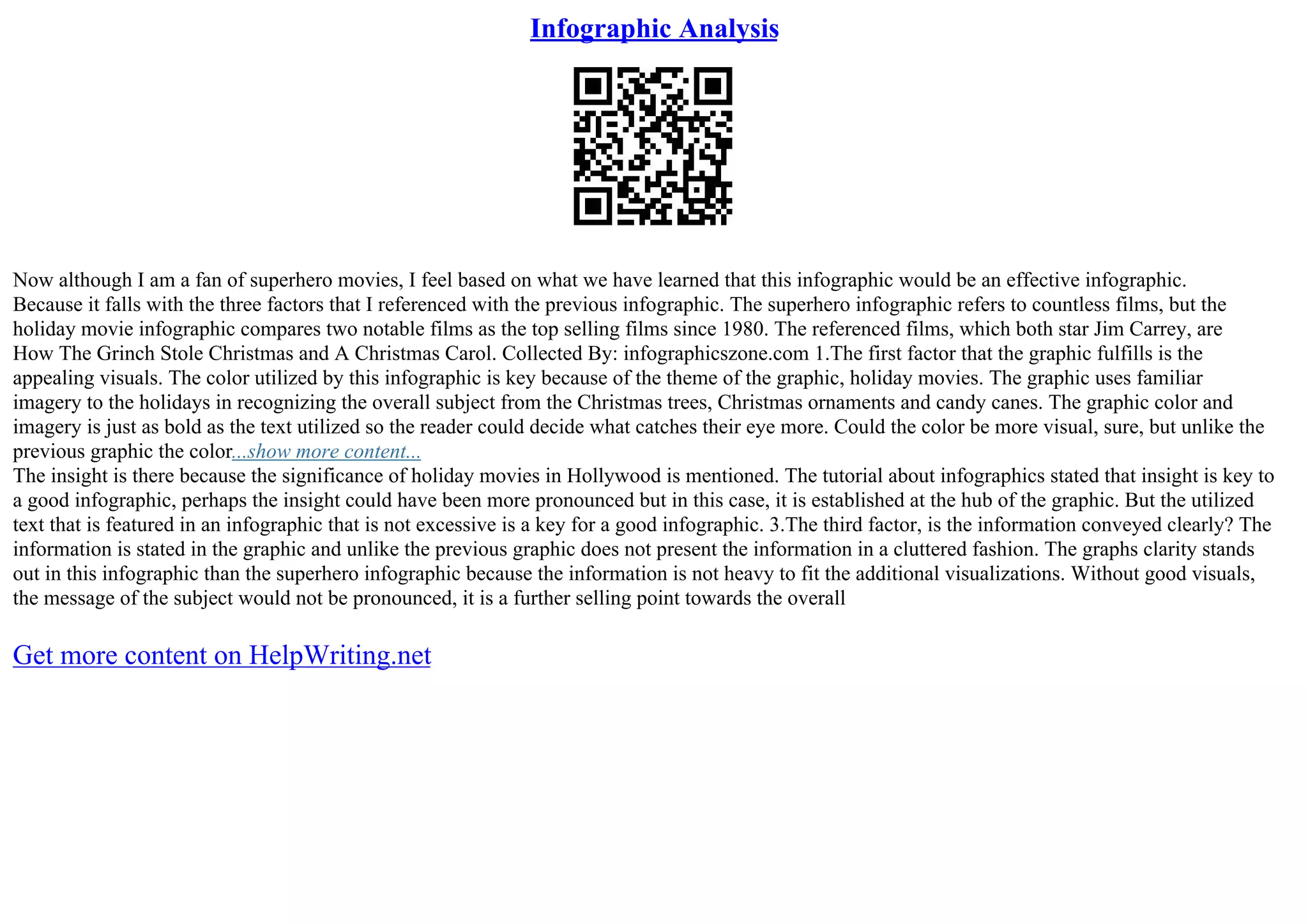 Infographic Analysis
Now although I am a fan of superhero movies, I feel based on what we have learned that this infographic would be an effective infographic.
Because it falls with the three factors that I referenced with the previous infographic. The superhero infographic refers to countless films, but the
holiday movie infographic compares two notable films as the top selling films since 1980. The referenced films, which both star Jim Carrey, are
How The Grinch Stole Christmas and A Christmas Carol. Collected By: infographicszone.com 1.The first factor that the graphic fulfills is the
appealing visuals. The color utilized by this infographic is key because of the theme of the graphic, holiday movies. The graphic uses familiar
imagery to the holidays in recognizing the overall subject from the Christmas trees, Christmas ornaments and candy canes. The graphic color and
imagery is just as bold as the text utilized so the reader could decide what catches their eye more. Could the color be more visual, sure, but unlike the
previous graphic the color...show more content...
The insight is there because the significance of holiday movies in Hollywood is mentioned. The tutorial about infographics stated that insight is key to
a good infographic, perhaps the insight could have been more pronounced but in this case, it is established at the hub of the graphic. But the utilized
text that is featured in an infographic that is not excessive is a key for a good infographic. 3.The third factor, is the information conveyed clearly? The
information is stated in the graphic and unlike the previous graphic does not present the information in a cluttered fashion. The graphs clarity stands
out in this infographic than the superhero infographic because the information is not heavy to fit the additional visualizations. Without good visuals,
the message of the subject would not be pronounced, it is a further selling point towards the overall
Get more content on HelpWriting.net
 