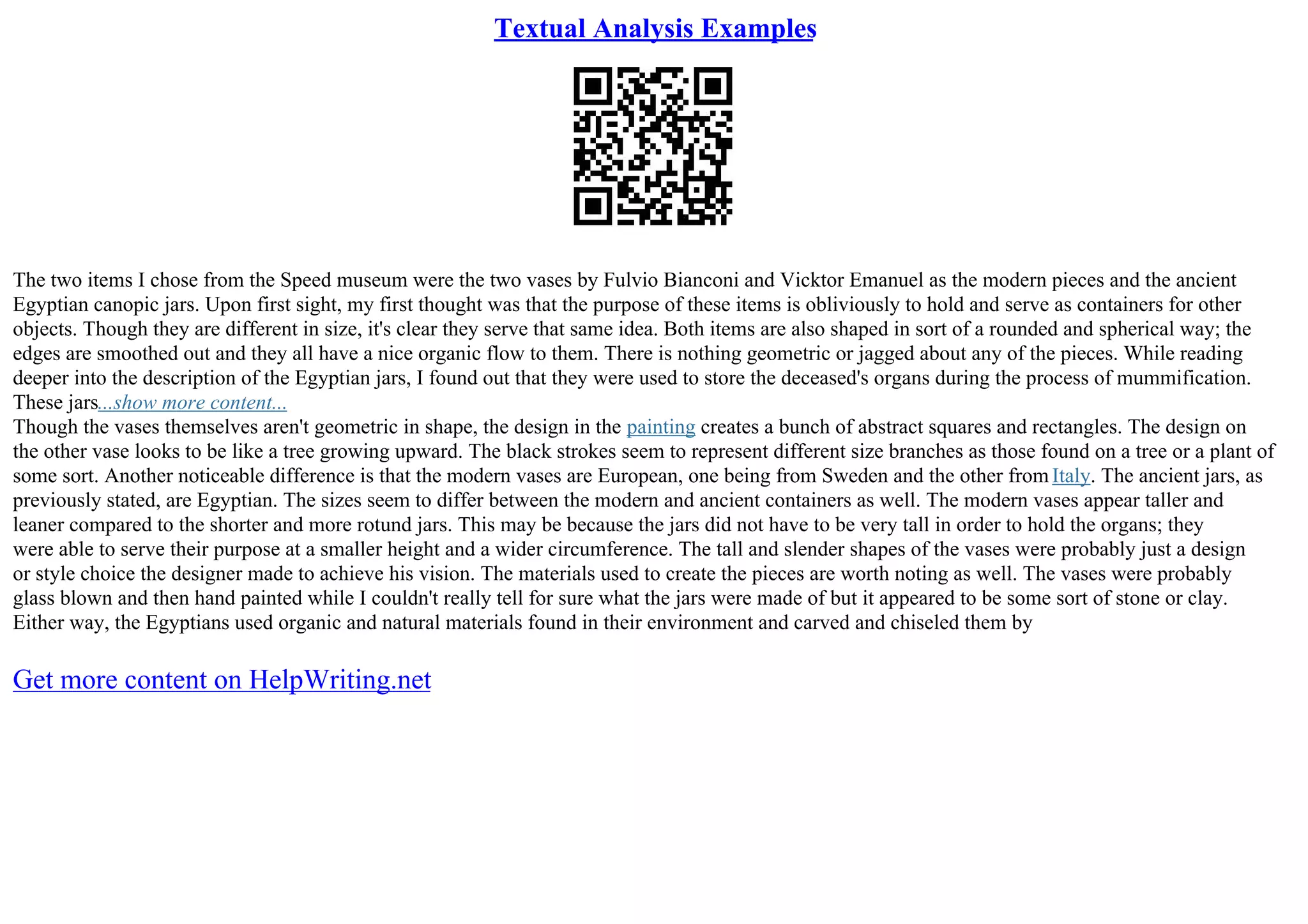 Textual Analysis Examples
The two items I chose from the Speed museum were the two vases by Fulvio Bianconi and Vicktor Emanuel as the modern pieces and the ancient
Egyptian canopic jars. Upon first sight, my first thought was that the purpose of these items is obliviously to hold and serve as containers for other
objects. Though they are different in size, it's clear they serve that same idea. Both items are also shaped in sort of a rounded and spherical way; the
edges are smoothed out and they all have a nice organic flow to them. There is nothing geometric or jagged about any of the pieces. While reading
deeper into the description of the Egyptian jars, I found out that they were used to store the deceased's organs during the process of mummification.
These jars...show more content...
Though the vases themselves aren't geometric in shape, the design in the painting creates a bunch of abstract squares and rectangles. The design on
the other vase looks to be like a tree growing upward. The black strokes seem to represent different size branches as those found on a tree or a plant of
some sort. Another noticeable difference is that the modern vases are European, one being from Sweden and the other from Italy. The ancient jars, as
previously stated, are Egyptian. The sizes seem to differ between the modern and ancient containers as well. The modern vases appear taller and
leaner compared to the shorter and more rotund jars. This may be because the jars did not have to be very tall in order to hold the organs; they
were able to serve their purpose at a smaller height and a wider circumference. The tall and slender shapes of the vases were probably just a design
or style choice the designer made to achieve his vision. The materials used to create the pieces are worth noting as well. The vases were probably
glass blown and then hand painted while I couldn't really tell for sure what the jars were made of but it appeared to be some sort of stone or clay.
Either way, the Egyptians used organic and natural materials found in their environment and carved and chiseled them by
Get more content on HelpWriting.net
 