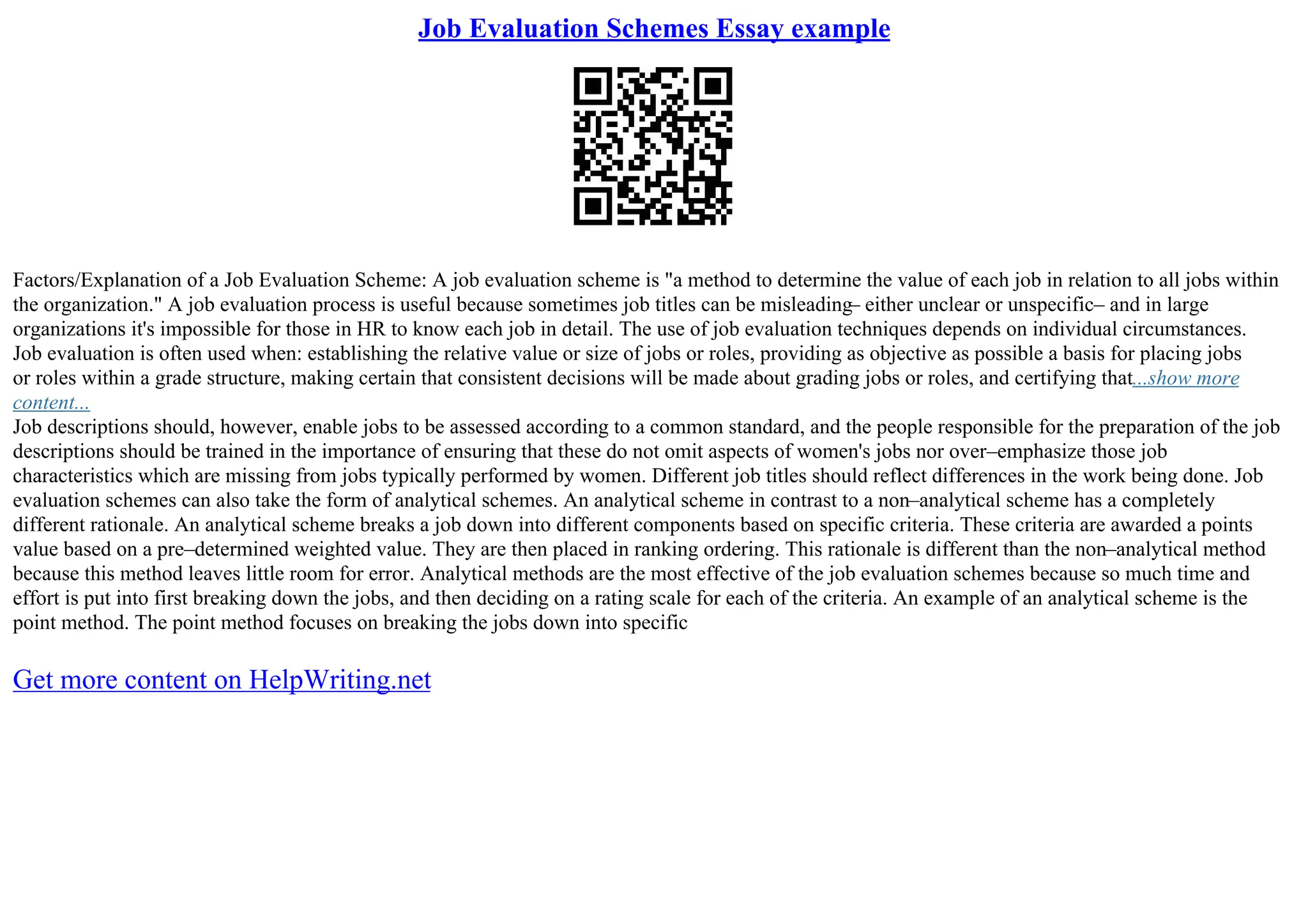 Job Evaluation Schemes Essay example
Factors/Explanation of a Job Evaluation Scheme: A job evaluation scheme is "a method to determine the value of each job in relation to all jobs within
the organization." A job evaluation process is useful because sometimes job titles can be misleading– either unclear or unspecific– and in large
organizations it's impossible for those in HR to know each job in detail. The use of job evaluation techniques depends on individual circumstances.
Job evaluation is often used when: establishing the relative value or size of jobs or roles, providing as objective as possible a basis for placing jobs
or roles within a grade structure, making certain that consistent decisions will be made about grading jobs or roles, and certifying that...show more
content...
Job descriptions should, however, enable jobs to be assessed according to a common standard, and the people responsible for the preparation of the job
descriptions should be trained in the importance of ensuring that these do not omit aspects of women's jobs nor over–emphasize those job
characteristics which are missing from jobs typically performed by women. Different job titles should reflect differences in the work being done. Job
evaluation schemes can also take the form of analytical schemes. An analytical scheme in contrast to a non–analytical scheme has a completely
different rationale. An analytical scheme breaks a job down into different components based on specific criteria. These criteria are awarded a points
value based on a pre–determined weighted value. They are then placed in ranking ordering. This rationale is different than the non–analytical method
because this method leaves little room for error. Analytical methods are the most effective of the job evaluation schemes because so much time and
effort is put into first breaking down the jobs, and then deciding on a rating scale for each of the criteria. An example of an analytical scheme is the
point method. The point method focuses on breaking the jobs down into specific
Get more content on HelpWriting.net
 
