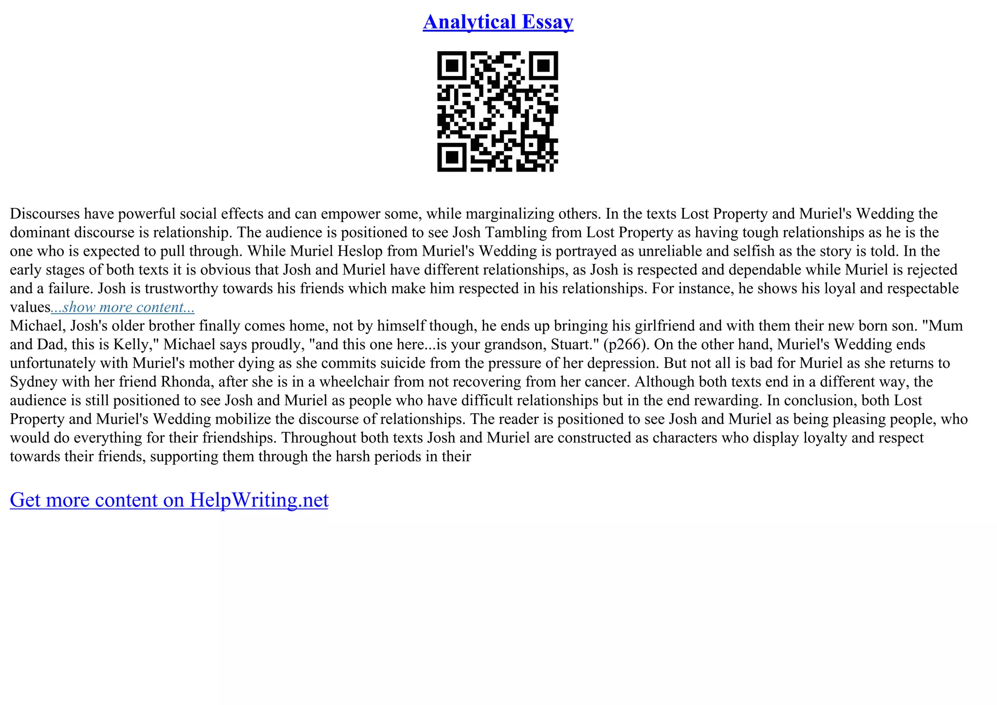 Analytical Essay
Discourses have powerful social effects and can empower some, while marginalizing others. In the texts Lost Property and Muriel's Wedding the
dominant discourse is relationship. The audience is positioned to see Josh Tambling from Lost Property as having tough relationships as he is the
one who is expected to pull through. While Muriel Heslop from Muriel's Wedding is portrayed as unreliable and selfish as the story is told. In the
early stages of both texts it is obvious that Josh and Muriel have different relationships, as Josh is respected and dependable while Muriel is rejected
and a failure. Josh is trustworthy towards his friends which make him respected in his relationships. For instance, he shows his loyal and respectable
values...show more content...
Michael, Josh's older brother finally comes home, not by himself though, he ends up bringing his girlfriend and with them their new born son. "Mum
and Dad, this is Kelly," Michael says proudly, "and this one here...is your grandson, Stuart." (p266). On the other hand, Muriel's Wedding ends
unfortunately with Muriel's mother dying as she commits suicide from the pressure of her depression. But not all is bad for Muriel as she returns to
Sydney with her friend Rhonda, after she is in a wheelchair from not recovering from her cancer. Although both texts end in a different way, the
audience is still positioned to see Josh and Muriel as people who have difficult relationships but in the end rewarding. In conclusion, both Lost
Property and Muriel's Wedding mobilize the discourse of relationships. The reader is positioned to see Josh and Muriel as being pleasing people, who
would do everything for their friendships. Throughout both texts Josh and Muriel are constructed as characters who display loyalty and respect
towards their friends, supporting them through the harsh periods in their
Get more content on HelpWriting.net
 