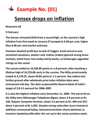 Example No. (01)
Sensex drops on inflation
Newswire 18
9 February
The Sensex retreated (fell) from a record high, as the country’s high
inflation from first week to January27 jumped to 6.58 per cent, higher
than 6.48 per cent market estimate.
Investors booked profit due to lack of triggers amid concerns over
stretched valuations, dealers said. Indices (index) ignored strong Asian
markets, which have risen today led by banks, as brokerages upgraded
ratings on the sector.
The sensex ended at 14,538.90 points or o.8 percent, after touching a
lifetime high of 14,723.88 early in the session.The Nifty provisionally
ended at 4,178.55, down 44.85 point or 1.1 percent. Key indices lost
further ground after wholesale price index inflation data were
announced mid-day. The data surpassedthe Reserve Bank of India’s
target of 5.0-5.5 percent for 2006-2007.
It is also the highest inflation since December 11, 2004. The worst hit on
the Nifty were Mahanagar Telephone Nigam, down 3.9 percent at Rs.
158, Satyam Computer Services, down 3.5 percent at Rs. 469 and ACC
down 3 percent at Rs 1,035. Despite strong subscriber (sure investors)
additions announced today, telecommunication shares declined, as
investors booked profits after the run-up in the sector previous week.
 