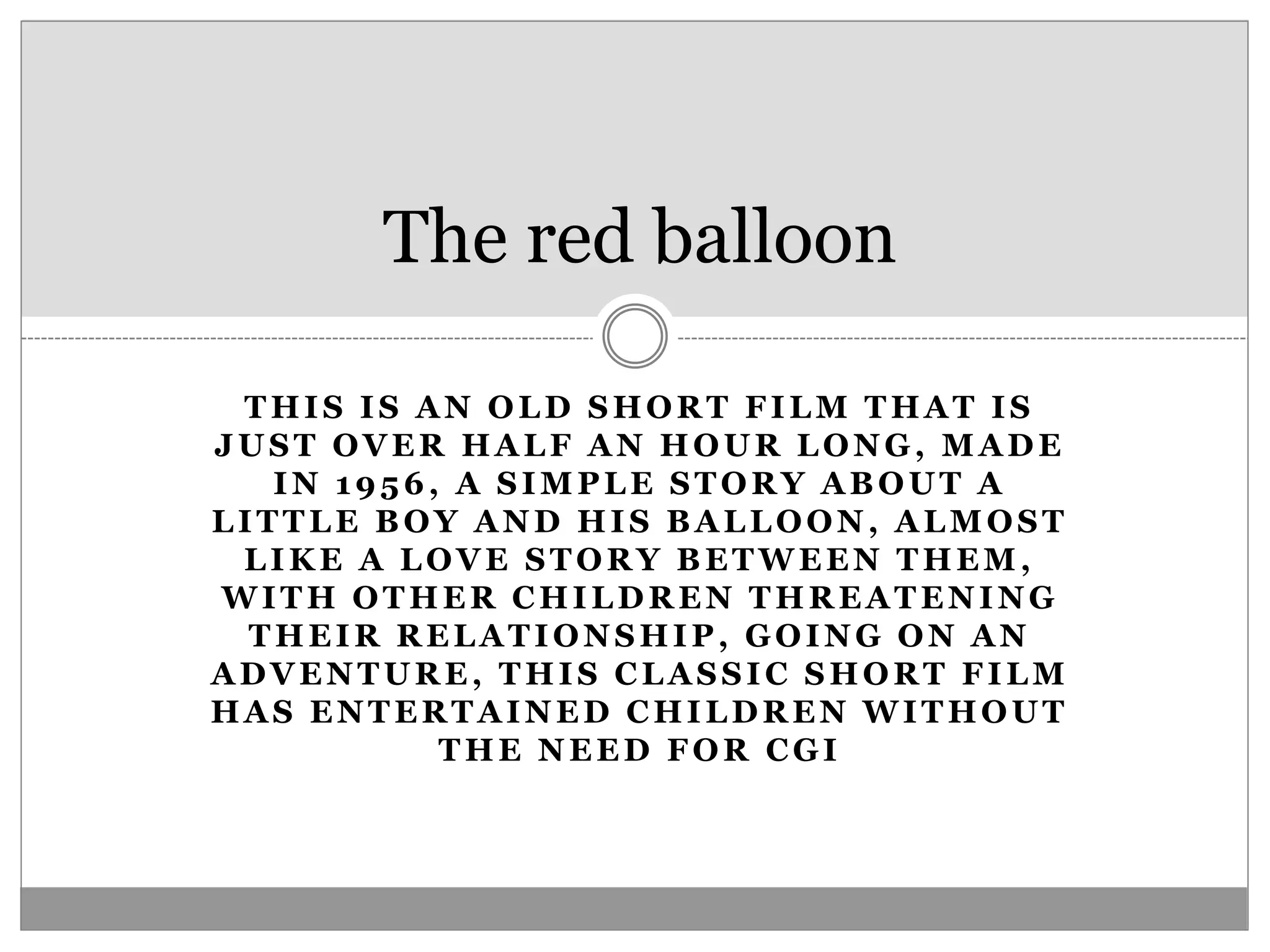 THIS IS AN OLD SHORT FILM THAT IS
JUST OVER HALF AN HOUR LONG, MADE
IN 1956, A SIMPLE STORY ABOUT A
LITTLE BOY AND HIS BALLOON, ALMOST
LIKE A LOVE STORY BETWEEN THEM,
WITH OTHER CHILDREN THREATENING
THEIR RELATIONSHIP, GOING ON AN
ADVENTURE, THIS CLASSIC SHORT FILM
HAS ENTERTAINED CHILDREN WITHOUT
THE NEED FOR CGI
The red balloon
 