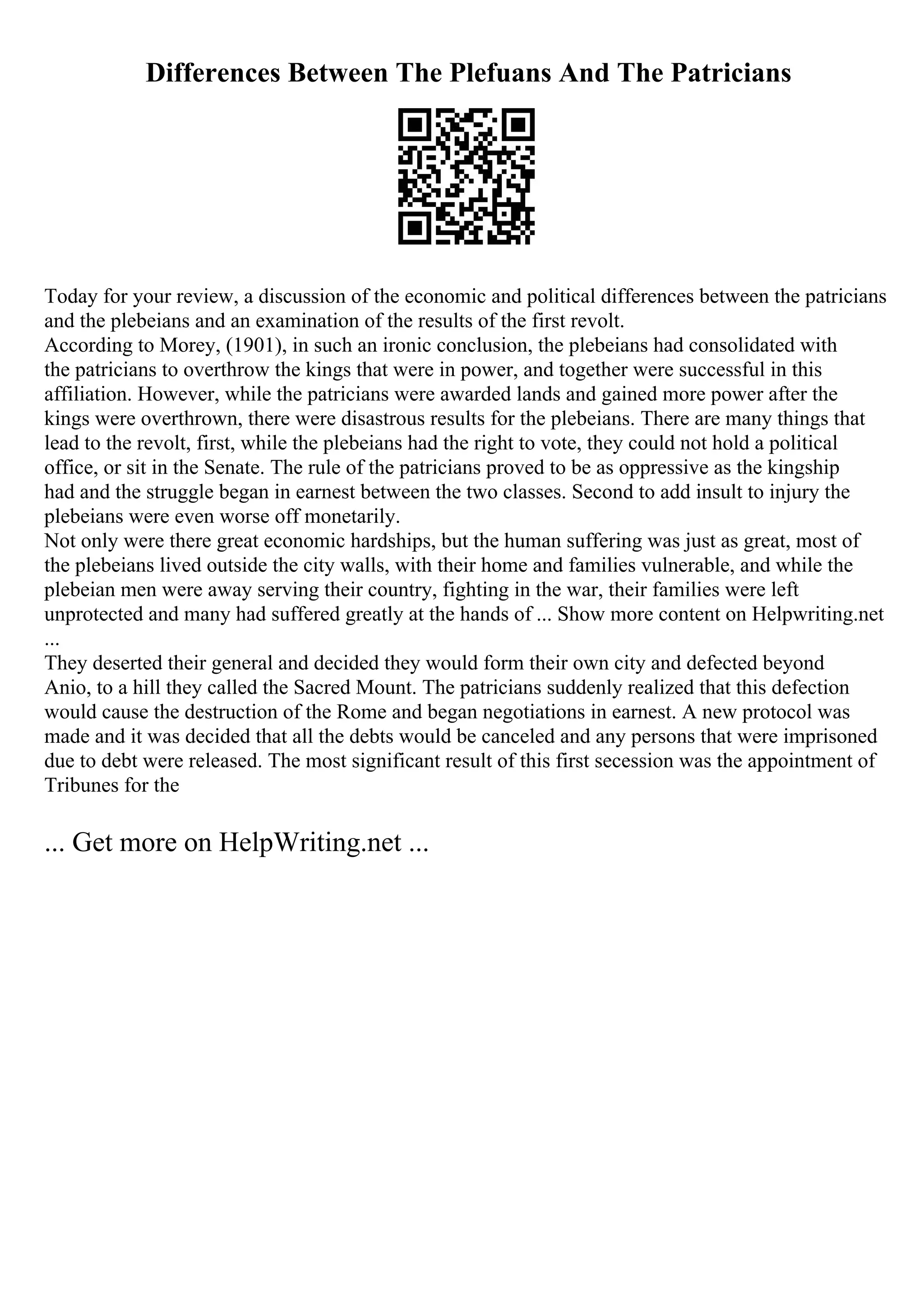 Differences Between The Plefuans And The Patricians
Today for your review, a discussion of the economic and political differences between the patricians
and the plebeians and an examination of the results of the first revolt.
According to Morey, (1901), in such an ironic conclusion, the plebeians had consolidated with
the patricians to overthrow the kings that were in power, and together were successful in this
affiliation. However, while the patricians were awarded lands and gained more power after the
kings were overthrown, there were disastrous results for the plebeians. There are many things that
lead to the revolt, first, while the plebeians had the right to vote, they could not hold a political
office, or sit in the Senate. The rule of the patricians proved to be as oppressive as the kingship
had and the struggle began in earnest between the two classes. Second to add insult to injury the
plebeians were even worse off monetarily.
Not only were there great economic hardships, but the human suffering was just as great, most of
the plebeians lived outside the city walls, with their home and families vulnerable, and while the
plebeian men were away serving their country, fighting in the war, their families were left
unprotected and many had suffered greatly at the hands of ... Show more content on Helpwriting.net
...
They deserted their general and decided they would form their own city and defected beyond
Anio, to a hill they called the Sacred Mount. The patricians suddenly realized that this defection
would cause the destruction of the Rome and began negotiations in earnest. A new protocol was
made and it was decided that all the debts would be canceled and any persons that were imprisoned
due to debt were released. The most significant result of this first secession was the appointment of
Tribunes for the
... Get more on HelpWriting.net ...
 