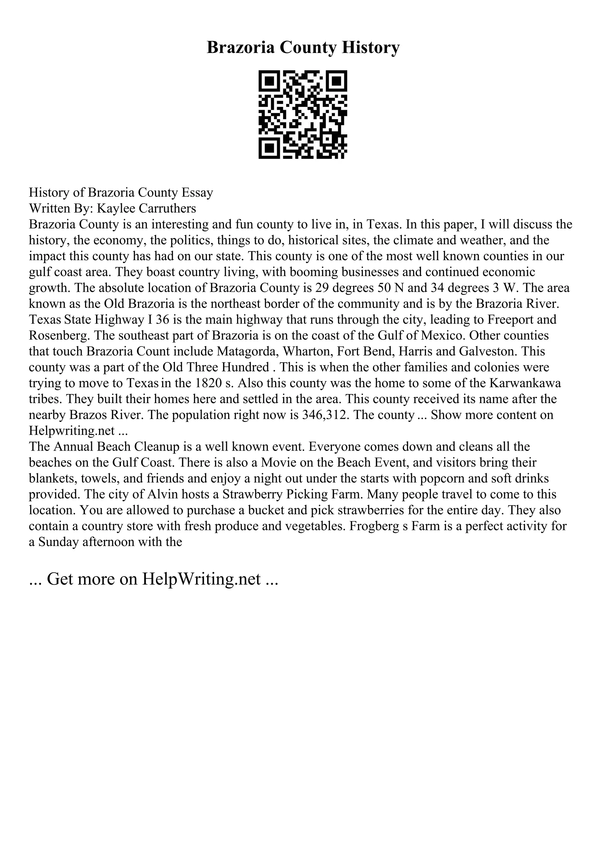 Brazoria County History
History of Brazoria County Essay
Written By: Kaylee Carruthers
Brazoria County is an interesting and fun county to live in, in Texas. In this paper, I will discuss the
history, the economy, the politics, things to do, historical sites, the climate and weather, and the
impact this county has had on our state. This county is one of the most well known counties in our
gulf coast area. They boast country living, with booming businesses and continued economic
growth. The absolute location of Brazoria County is 29 degrees 50 N and 34 degrees 3 W. The area
known as the Old Brazoria is the northeast border of the community and is by the Brazoria River.
Texas State Highway I 36 is the main highway that runs through the city, leading to Freeport and
Rosenberg. The southeast part of Brazoria is on the coast of the Gulf of Mexico. Other counties
that touch Brazoria Count include Matagorda, Wharton, Fort Bend, Harris and Galveston. This
county was a part of the Old Three Hundred . This is when the other families and colonies were
trying to move to Texasin the 1820 s. Also this county was the home to some of the Karwankawa
tribes. They built their homes here and settled in the area. This county received its name after the
nearby Brazos River. The population right now is 346,312. The county ... Show more content on
Helpwriting.net ...
The Annual Beach Cleanup is a well known event. Everyone comes down and cleans all the
beaches on the Gulf Coast. There is also a Movie on the Beach Event, and visitors bring their
blankets, towels, and friends and enjoy a night out under the starts with popcorn and soft drinks
provided. The city of Alvin hosts a Strawberry Picking Farm. Many people travel to come to this
location. You are allowed to purchase a bucket and pick strawberries for the entire day. They also
contain a country store with fresh produce and vegetables. Frogberg s Farm is a perfect activity for
a Sunday afternoon with the
... Get more on HelpWriting.net ...
 