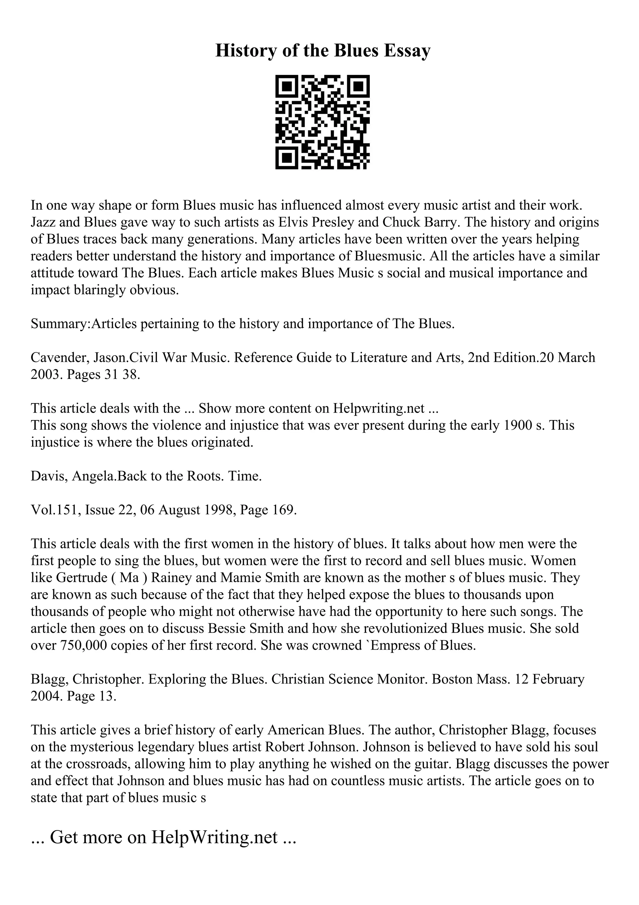 History of the Blues Essay
In one way shape or form Blues music has influenced almost every music artist and their work.
Jazz and Blues gave way to such artists as Elvis Presley and Chuck Barry. The history and origins
of Blues traces back many generations. Many articles have been written over the years helping
readers better understand the history and importance of Bluesmusic. All the articles have a similar
attitude toward The Blues. Each article makes Blues Music s social and musical importance and
impact blaringly obvious.
Summary:Articles pertaining to the history and importance of The Blues.
Cavender, Jason.Civil War Music. Reference Guide to Literature and Arts, 2nd Edition.20 March
2003. Pages 31 38.
This article deals with the ... Show more content on Helpwriting.net ...
This song shows the violence and injustice that was ever present during the early 1900 s. This
injustice is where the blues originated.
Davis, Angela.Back to the Roots. Time.
Vol.151, Issue 22, 06 August 1998, Page 169.
This article deals with the first women in the history of blues. It talks about how men were the
first people to sing the blues, but women were the first to record and sell blues music. Women
like Gertrude ( Ma ) Rainey and Mamie Smith are known as the mother s of blues music. They
are known as such because of the fact that they helped expose the blues to thousands upon
thousands of people who might not otherwise have had the opportunity to here such songs. The
article then goes on to discuss Bessie Smith and how she revolutionized Blues music. She sold
over 750,000 copies of her first record. She was crowned `Empress of Blues.
Blagg, Christopher. Exploring the Blues. Christian Science Monitor. Boston Mass. 12 February
2004. Page 13.
This article gives a brief history of early American Blues. The author, Christopher Blagg, focuses
on the mysterious legendary blues artist Robert Johnson. Johnson is believed to have sold his soul
at the crossroads, allowing him to play anything he wished on the guitar. Blagg discusses the power
and effect that Johnson and blues music has had on countless music artists. The article goes on to
state that part of blues music s
... Get more on HelpWriting.net ...
 