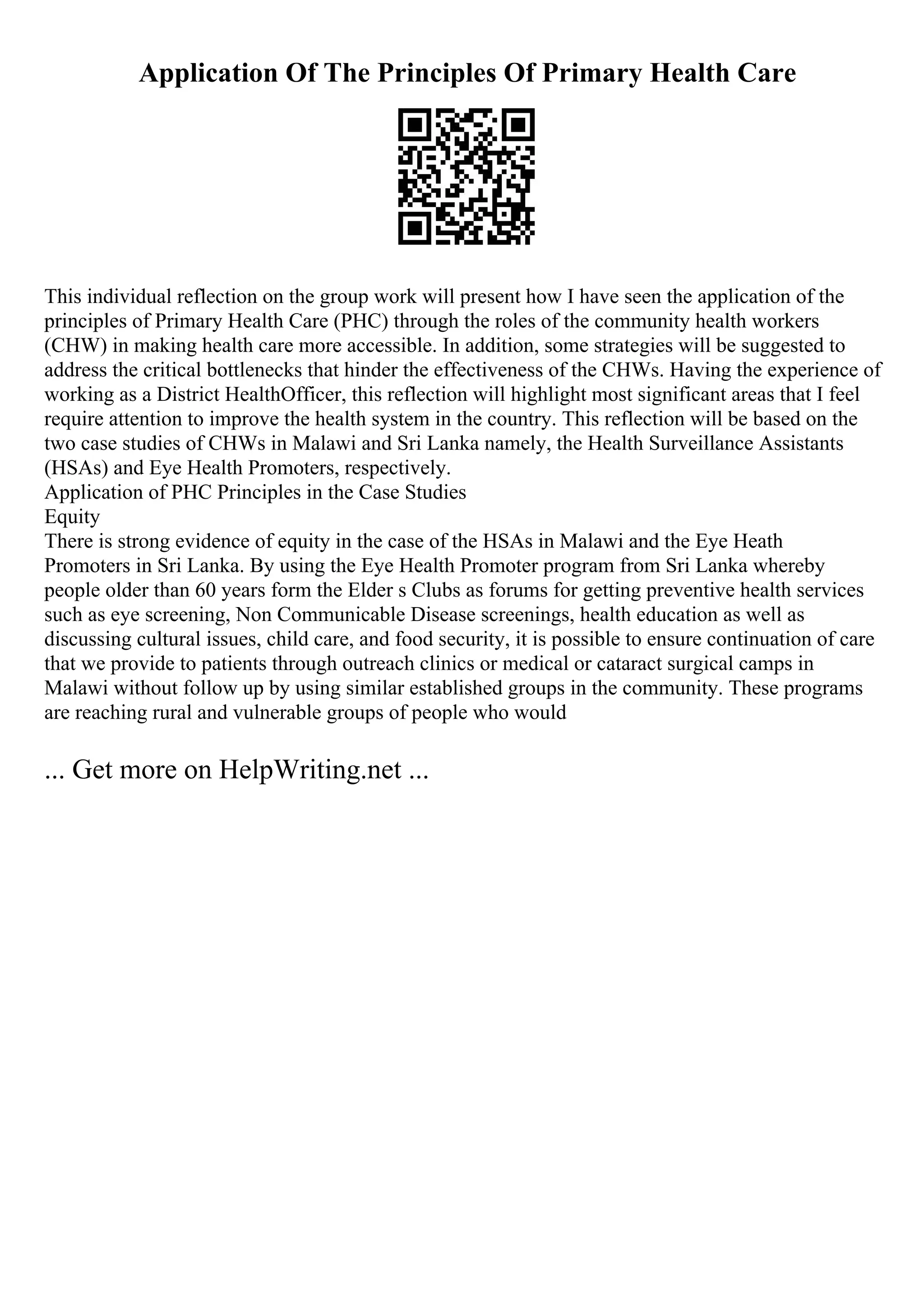 Application Of The Principles Of Primary Health Care
This individual reflection on the group work will present how I have seen the application of the
principles of Primary Health Care (PHC) through the roles of the community health workers
(CHW) in making health care more accessible. In addition, some strategies will be suggested to
address the critical bottlenecks that hinder the effectiveness of the CHWs. Having the experience of
working as a District HealthOfficer, this reflection will highlight most significant areas that I feel
require attention to improve the health system in the country. This reflection will be based on the
two case studies of CHWs in Malawi and Sri Lanka namely, the Health Surveillance Assistants
(HSAs) and Eye Health Promoters, respectively.
Application of PHC Principles in the Case Studies
Equity
There is strong evidence of equity in the case of the HSAs in Malawi and the Eye Heath
Promoters in Sri Lanka. By using the Eye Health Promoter program from Sri Lanka whereby
people older than 60 years form the Elder s Clubs as forums for getting preventive health services
such as eye screening, Non Communicable Disease screenings, health education as well as
discussing cultural issues, child care, and food security, it is possible to ensure continuation of care
that we provide to patients through outreach clinics or medical or cataract surgical camps in
Malawi without follow up by using similar established groups in the community. These programs
are reaching rural and vulnerable groups of people who would
... Get more on HelpWriting.net ...
 