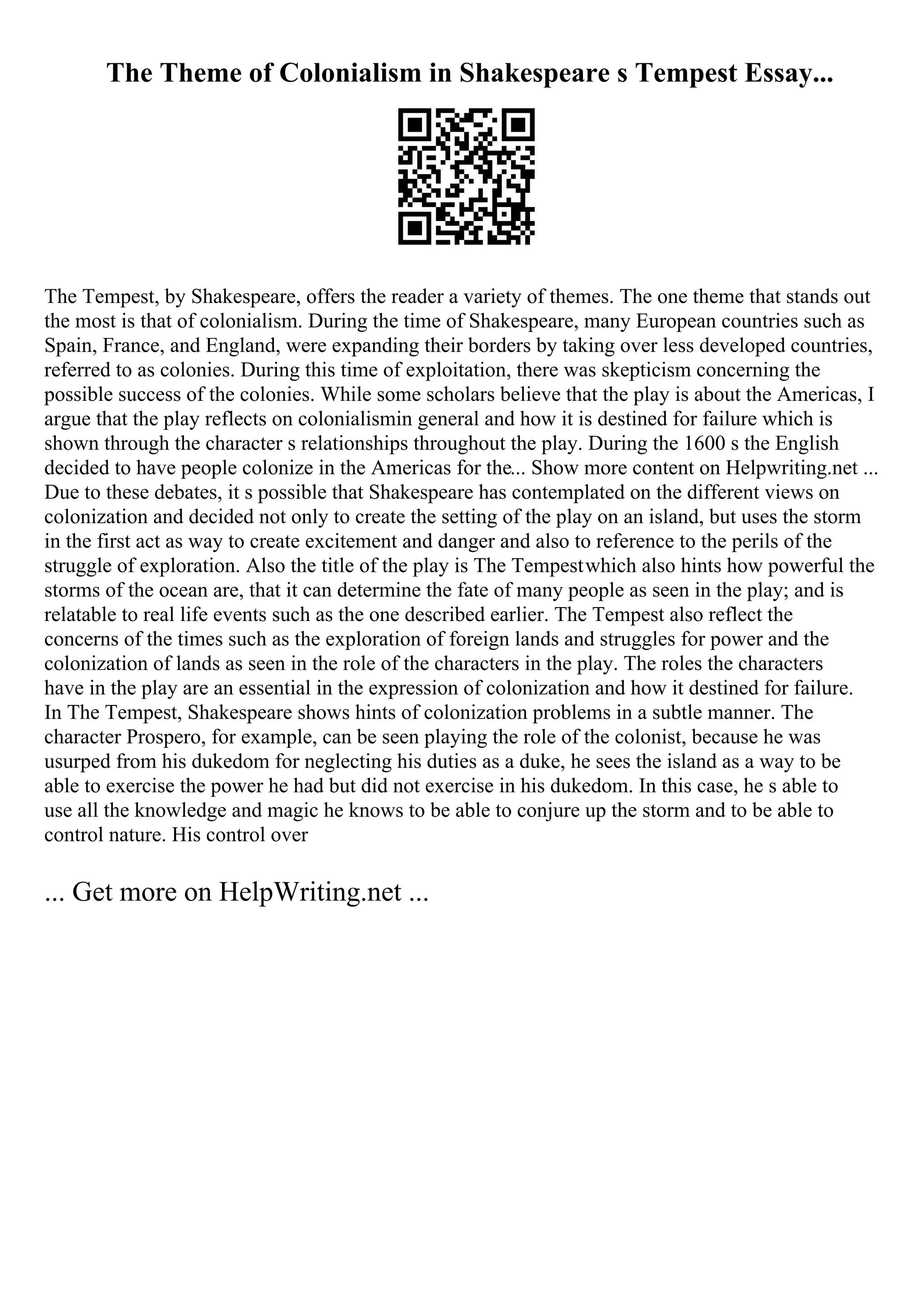 The Theme of Colonialism in Shakespeare s Tempest Essay...
The Tempest, by Shakespeare, offers the reader a variety of themes. The one theme that stands out
the most is that of colonialism. During the time of Shakespeare, many European countries such as
Spain, France, and England, were expanding their borders by taking over less developed countries,
referred to as colonies. During this time of exploitation, there was skepticism concerning the
possible success of the colonies. While some scholars believe that the play is about the Americas, I
argue that the play reflects on colonialismin general and how it is destined for failure which is
shown through the character s relationships throughout the play. During the 1600 s the English
decided to have people colonize in the Americas for the... Show more content on Helpwriting.net ...
Due to these debates, it s possible that Shakespeare has contemplated on the different views on
colonization and decided not only to create the setting of the play on an island, but uses the storm
in the first act as way to create excitement and danger and also to reference to the perils of the
struggle of exploration. Also the title of the play is The Tempestwhich also hints how powerful the
storms of the ocean are, that it can determine the fate of many people as seen in the play; and is
relatable to real life events such as the one described earlier. The Tempest also reflect the
concerns of the times such as the exploration of foreign lands and struggles for power and the
colonization of lands as seen in the role of the characters in the play. The roles the characters
have in the play are an essential in the expression of colonization and how it destined for failure.
In The Tempest, Shakespeare shows hints of colonization problems in a subtle manner. The
character Prospero, for example, can be seen playing the role of the colonist, because he was
usurped from his dukedom for neglecting his duties as a duke, he sees the island as a way to be
able to exercise the power he had but did not exercise in his dukedom. In this case, he s able to
use all the knowledge and magic he knows to be able to conjure up the storm and to be able to
control nature. His control over
... Get more on HelpWriting.net ...
 