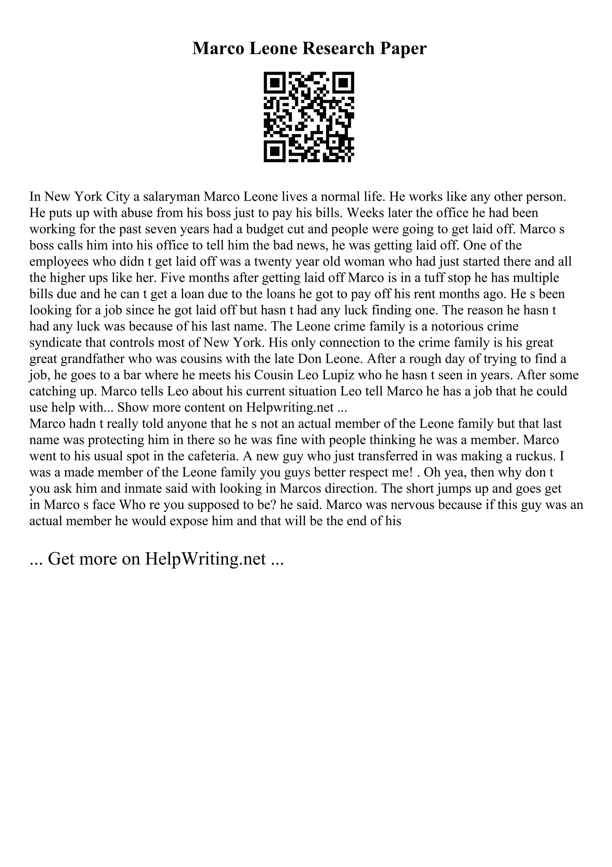 Marco Leone Research Paper
In New York City a salaryman Marco Leone lives a normal life. He works like any other person.
He puts up with abuse from his boss just to pay his bills. Weeks later the office he had been
working for the past seven years had a budget cut and people were going to get laid off. Marco s
boss calls him into his office to tell him the bad news, he was getting laid off. One of the
employees who didn t get laid off was a twenty year old woman who had just started there and all
the higher ups like her. Five months after getting laid off Marco is in a tuff stop he has multiple
bills due and he can t get a loan due to the loans he got to pay off his rent months ago. He s been
looking for a job since he got laid off but hasn t had any luck finding one. The reason he hasn t
had any luck was because of his last name. The Leone crime family is a notorious crime
syndicate that controls most of New York. His only connection to the crime family is his great
great grandfather who was cousins with the late Don Leone. After a rough day of trying to find a
job, he goes to a bar where he meets his Cousin Leo Lupiz who he hasn t seen in years. After some
catching up. Marco tells Leo about his current situation Leo tell Marco he has a job that he could
use help with... Show more content on Helpwriting.net ...
Marco hadn t really told anyone that he s not an actual member of the Leone family but that last
name was protecting him in there so he was fine with people thinking he was a member. Marco
went to his usual spot in the cafeteria. A new guy who just transferred in was making a ruckus. I
was a made member of the Leone family you guys better respect me! . Oh yea, then why don t
you ask him and inmate said with looking in Marcos direction. The short jumps up and goes get
in Marco s face Who re you supposed to be? he said. Marco was nervous because if this guy was an
actual member he would expose him and that will be the end of his
... Get more on HelpWriting.net ...
 