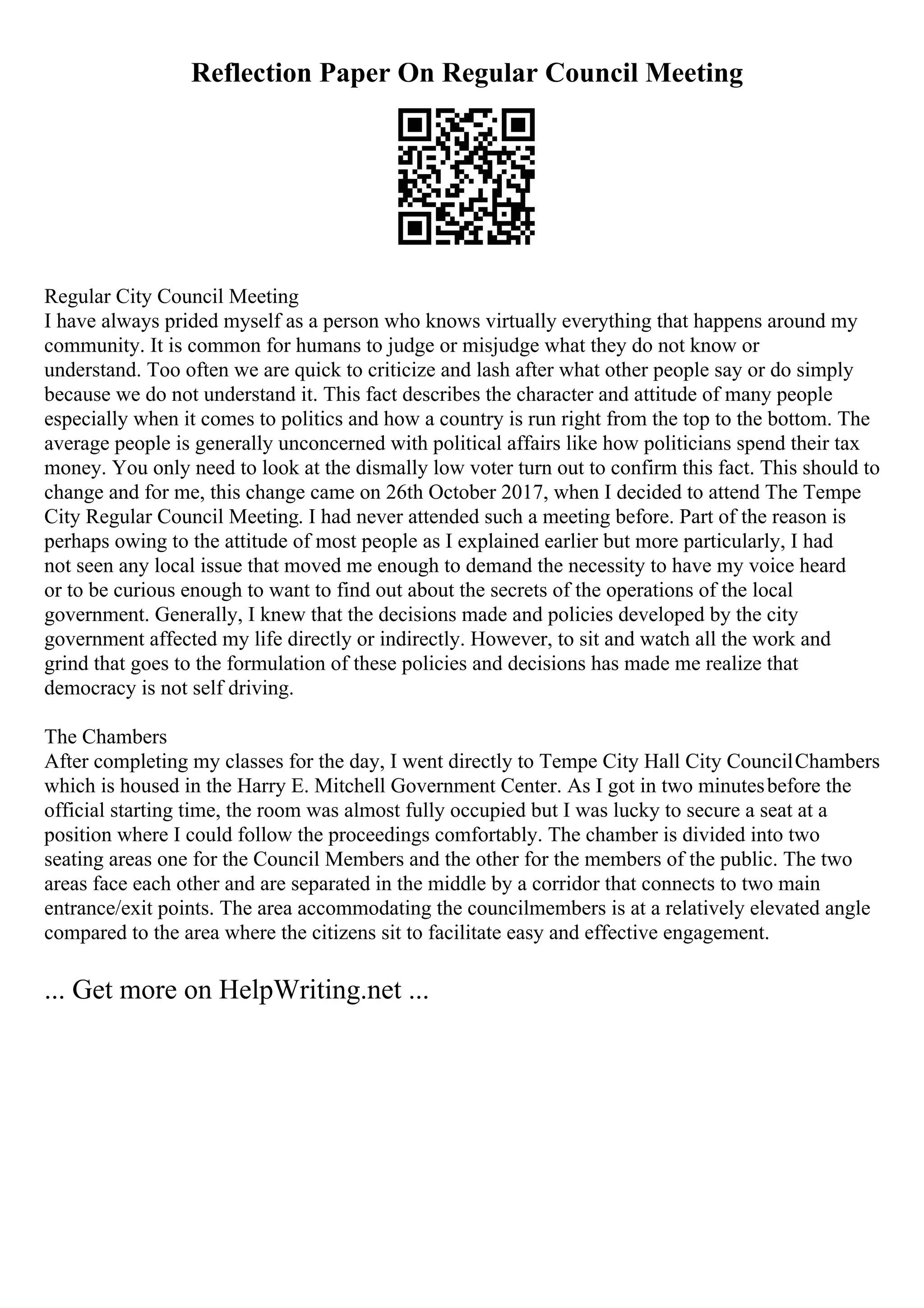 Reflection Paper On Regular Council Meeting
Regular City Council Meeting
I have always prided myself as a person who knows virtually everything that happens around my
community. It is common for humans to judge or misjudge what they do not know or
understand. Too often we are quick to criticize and lash after what other people say or do simply
because we do not understand it. This fact describes the character and attitude of many people
especially when it comes to politics and how a country is run right from the top to the bottom. The
average people is generally unconcerned with political affairs like how politicians spend their tax
money. You only need to look at the dismally low voter turn out to confirm this fact. This should to
change and for me, this change came on 26th October 2017, when I decided to attend The Tempe
City Regular Council Meeting. I had never attended such a meeting before. Part of the reason is
perhaps owing to the attitude of most people as I explained earlier but more particularly, I had
not seen any local issue that moved me enough to demand the necessity to have my voice heard
or to be curious enough to want to find out about the secrets of the operations of the local
government. Generally, I knew that the decisions made and policies developed by the city
government affected my life directly or indirectly. However, to sit and watch all the work and
grind that goes to the formulation of these policies and decisions has made me realize that
democracy is not self driving.
The Chambers
After completing my classes for the day, I went directly to Tempe City Hall City CouncilChambers
which is housed in the Harry E. Mitchell Government Center. As I got in two minutesbefore the
official starting time, the room was almost fully occupied but I was lucky to secure a seat at a
position where I could follow the proceedings comfortably. The chamber is divided into two
seating areas one for the Council Members and the other for the members of the public. The two
areas face each other and are separated in the middle by a corridor that connects to two main
entrance/exit points. The area accommodating the councilmembers is at a relatively elevated angle
compared to the area where the citizens sit to facilitate easy and effective engagement.
... Get more on HelpWriting.net ...
 