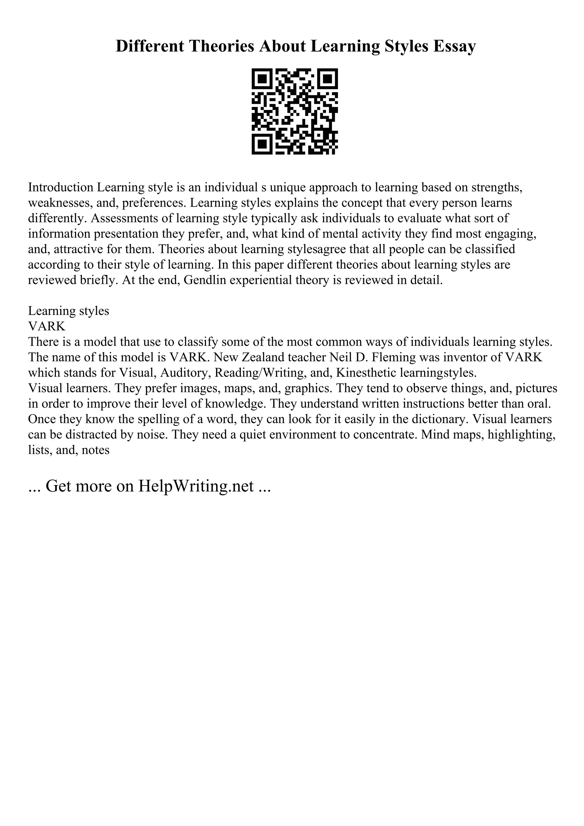 Different Theories About Learning Styles Essay
Introduction Learning style is an individual s unique approach to learning based on strengths,
weaknesses, and, preferences. Learning styles explains the concept that every person learns
differently. Assessments of learning style typically ask individuals to evaluate what sort of
information presentation they prefer, and, what kind of mental activity they find most engaging,
and, attractive for them. Theories about learning stylesagree that all people can be classified
according to their style of learning. In this paper different theories about learning styles are
reviewed briefly. At the end, Gendlin experiential theory is reviewed in detail.
Learning styles
VARK
There is a model that use to classify some of the most common ways of individuals learning styles.
The name of this model is VARK. New Zealand teacher Neil D. Fleming was inventor of VARK
which stands for Visual, Auditory, Reading/Writing, and, Kinesthetic learningstyles.
Visual learners. They prefer images, maps, and, graphics. They tend to observe things, and, pictures
in order to improve their level of knowledge. They understand written instructions better than oral.
Once they know the spelling of a word, they can look for it easily in the dictionary. Visual learners
can be distracted by noise. They need a quiet environment to concentrate. Mind maps, highlighting,
lists, and, notes
... Get more on HelpWriting.net ...
 